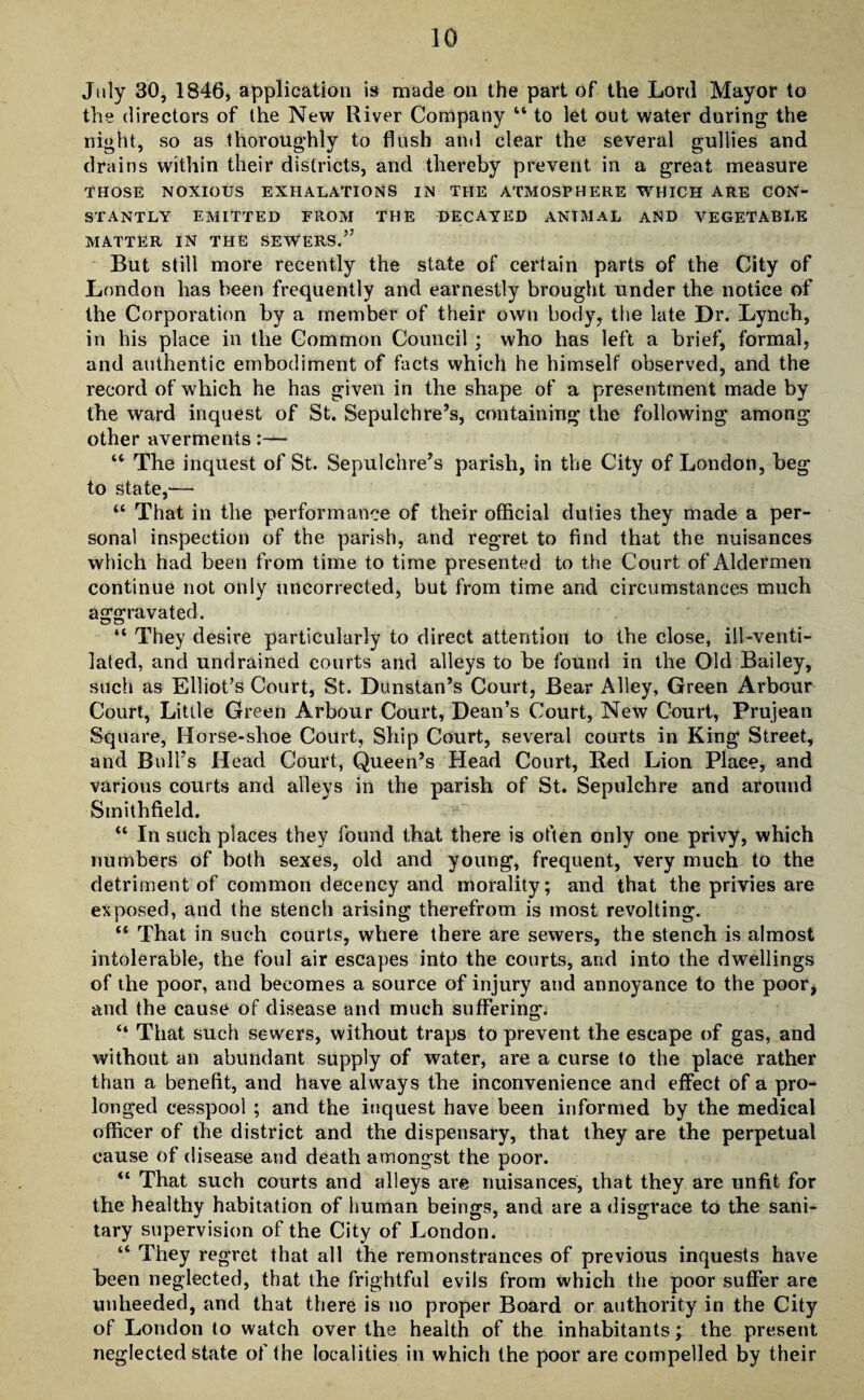 July 30, 1846, application is made on the part of the Lord Mayor to the directors of the New River Company “ to let out water during the night, so as thoroughly to flush and clear the several gullies and drains within their districts, and thereby prevent in a great measure THOSE NOXIOUS EXHALATIONS IN THE ATMOSPHERE WHICH ARE CON¬ STANTLY EMITTED FROM THE DECAYED ANTMAL AND VEGETABLE MATTER IN THE SEWERS.” But still more recently the state of certain parts of the City of London has been frequently and earnestly brought under the notice of the Corporation by a member of their own body, the late Dr. Lynch, in his place in the Common Council ; who has left a brief, formal, and authentic embodiment of facts which he himself observed, and the record of which he has given in the shape of a presentment made by the ward inquest of St. Sepulchre’s, containing the following among other averments:— “ The inquest of St. Sepulchre’s parish, in the City of London, beg to state,— “ That in the performance of their official duties they made a per¬ sonal inspection of the parish, and regret to find that the nuisances which had been from time to time presented to the Court of Aldermen continue not only uncorrected, but from time and circumstances much aggravated. “ They desire particularly to direct attention to the close, ill-venti¬ lated, and undrained courts and alleys to be found in the Old Bailey, such as Elliot’s Court, St. Dunstan’s Court, Bear Alley, Green Arbour Court, Little Green Arbour Court, Dean’s Court, New Court, Prujean Square, Horse-shoe Court, Ship Court, several courts in King Street, and Bull’s Head Court, Queen’s Head Court, Red Lion Place, and various courts and alleys in the parish of St. Sepulchre and around Smithfield. “ In such places they found that there is often only one privy, which numbers of both sexes, old and young, frequent, very much to the detriment of common decency and morality; and that the privies are exposed, and the stench arising therefrom is most revolting. <s That in such courts, where there are sewers, the stench is almost intolerable, the foul air escapes into the courts, and into the dwellings of the poor, and becomes a source of injury and annoyance to the poor, and the cause of disease and much suffering. “ That such sewers, without traps to prevent the escape of gas, and without an abundant supply of water, are a curse to the place rather than a benefit, and have always the inconvenience and effect of a pro¬ longed cesspool ; and the inquest have been informed by the medical officer of the district and the dispensary, that they are the perpetual cause of disease and death amongst the poor. “ That such courts and alleys are nuisances, that they are unfit for the healthy habitation of human beings, and are a disgrace to the sani¬ tary supervision of the City of London. “ They regret that all the remonstrances of previous inquests have been neglected, that the frightful evils from which the poor suffer are unheeded, and that there is no proper Board or authority in the City of London to watch over the health of the inhabitants; the present neglected state of the localities in which the poor are compelled by their