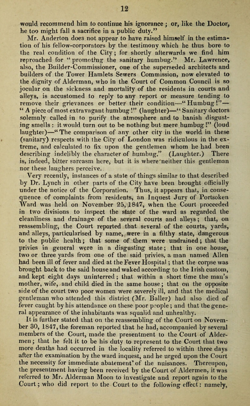 would recommend him to continue his ignorance ; or, like the Doctor, he too might fall a sacrifice in a public duty.” Mr. Anderton does not appear to have raised himself in the estima¬ tion of his fellow-corporators by the testimony which he thus bore to the real condition of the City; for shortly afterwards we find him reproached for “promoting the sanitary humbug.” Mr. Lawrence, also, the Builder-Commissioner, one of the superseded architects and builders of the Tower Hamlets Sewers Commission, now elevated to the dignity of Alderman, who in the Court of Common Council is so jocular on the sickness and mortality of the residents in courts and alleys, is accustomed to reply to any report or measure tending to remove their grievances or better their condition—“ Humbug!”— “ A piece of most extravagant humbug!” (laughter)—“ Sanitary doctors solemnly called in to purify the atmosphere and to banish disgust¬ ing smells : it would turn out to be nothing but mere humbug 1” (loud laughter)—“ The comparison of any other city in the world in these (sanitary) respects with the City of London was ridiculous in the ex¬ treme, and calculated to fix upon the gentlemen whom he had been describing indelibly the character of humbug.” (Laughter.) There is, indeed, bitter sarcasm here, but it is where'neither this gentleman nor these laughers perceive. Very recently, instances of a state of things similar to that described by Dr. Lynch in other parts of the City have been brought officially under the notice of the Corporation. Thus, it appears that, in conse¬ quence of complaints from residents, an Inquest Jury of Portsoken Ward was held on November 25,1847, when the Court proceeded in two divisions to inspect the state of the ward as regarded the cleanliness and drainage of the several courts and alleys; that, on reassembling, the Court reported that several of the courts, yards, and alleys, particularised by name, were in a filthy state, dangerous to the public health; that some of them were undrained; that the privies in general were in a disgusting state; that in one house, two or three yards from one of the said privies, a man named Allen had been ill of fever and died at the Fever Hospital; that the corpse was brought back to the said house and waked according to the Irish custom, and kept eight days uninterred; that within a short time the man’s mother, wife, and child died in the same house; that on the opposite side of the court two poor women were severely ill, and that the medical gentleman who attended this district (Mr. Bailer) had also died of fever caught by his attendance on these poor people; and that the gene¬ ral appearance of the inhabitants was squalid and unhealthy. It is further stated that on the reassembling of the Court on Novem¬ ber 30, 1847, the foreman reported that he had, accompanied by several members of the Court, made the presentment to the Court of Aider- men ; that he felt it to be his duty to represent to the Court that two more deaths had occurred in the locality referred to within three days after the examination by the ward inquest, and he urged upon the Court the necessity for immediate abatement of the nuisances. Thereupon, the presentment having been received by the Court of Aldermen, it was referred to Mr. Alderman Moon to investigate and report again to the Court; who did report to the Court to the following effect: namely,