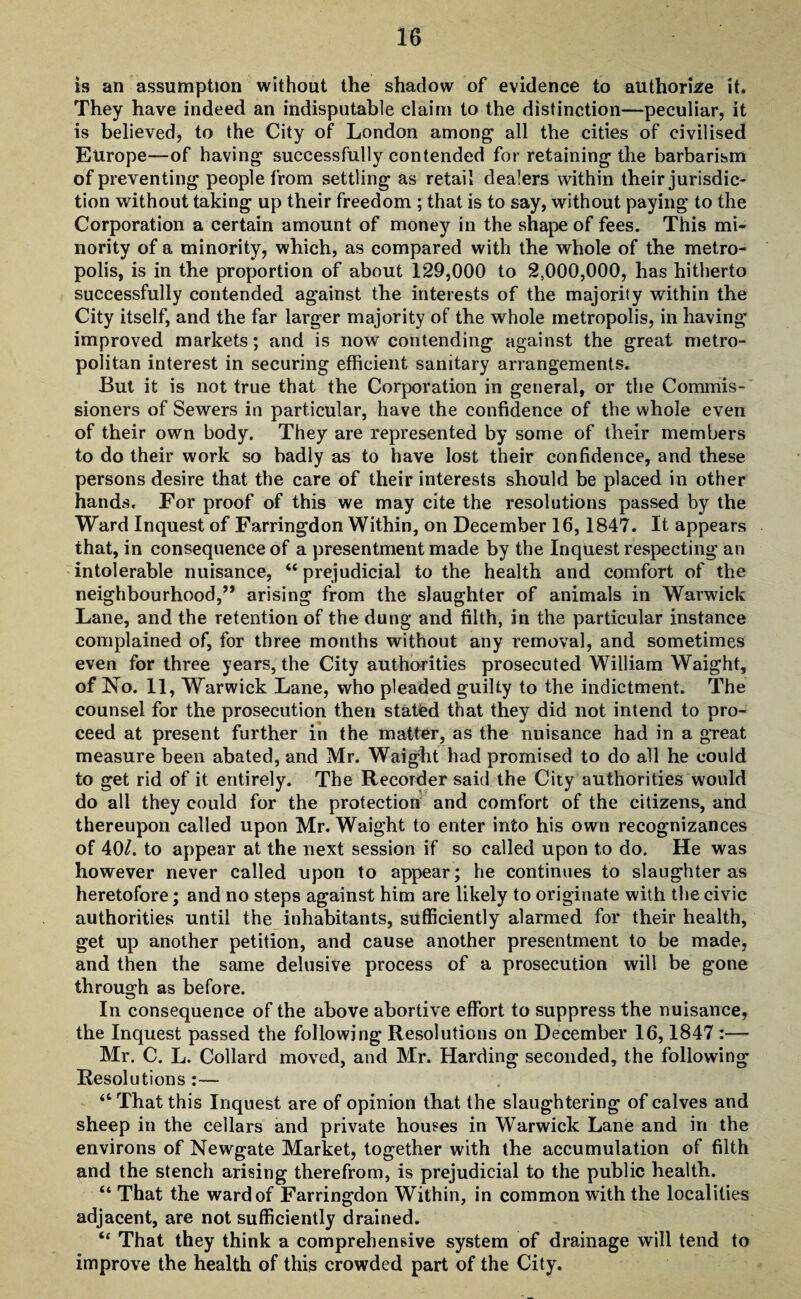 is an assumption without the shadow of evidence to authorise it. They have indeed an indisputable claim to the distinction—peculiar, it is believed, to the City of London among all the cities of civilised Europe—of having successfully contended for retaining the barbarism of preventing people from settling as retail dealers within their jurisdic¬ tion without taking up their freedom ; that is to say, without paying to the Corporation a certain amount of money in the shape of fees. This mi¬ nority of a minority, which, as compared with the whole of the metro¬ polis, is in the proportion of about 129,000 to 2,000,000, has hitherto successfully contended against the interests of the majority within the City itself, and the far larger majority of the whole metropolis, in having improved markets; and is now contending against the great metro¬ politan interest in securing efficient sanitary arrangements. But it is not true that the Corporation in general, or the Commis¬ sioners of Sewers in particular, have the confidence of the whole even of their own body. They are represented by some of their members to do their work so badly as to have lost their confidence, and these persons desire that the care of their interests should be placed in other hands. For proof of this we may cite the resolutions passed by the Ward Inquest of Farringdon Within, on December 16,1847. It appears that, in consequence of a presentment made by the Inquest respecting an intolerable nuisance, “ prejudicial to the health and comfort of the neighbourhood,” arising from the slaughter of animals in Warwick Lane, and the retention of the dung and filth, in the particular instance complained of, for three months without any removal, and sometimes even for three years, the City authorities prosecuted William Waight, of No. 11, Warwick Lane, who pleaded guilty to the indictment. The counsel for the prosecution then stated that they did not intend to pro¬ ceed at present further in the matter, as the nuisance had in a great measure been abated, and Mr. Waight had promised to do all he could to get rid of it entirely. The Recorder said the City authorities would do all they could for the protection and comfort of the citizens, and thereupon called upon Mr. Waight to enter into his own recognizances of 40/. to appear at the next session if so called upon to do. He was however never called upon to appear; he continues to slaughter as heretofore; and no steps against him are likely to originate with the civic authorities until the inhabitants, sufficiently alarmed for their health, get up another petition, and cause another presentment to be made, and then the same delusive process of a prosecution will be gone through as before. In consequence of the above abortive effort to suppress the nuisance, the Inquest passed the following Resolutions on December 16,1847 :— Mr. C. L. Collard moved, and Mr. Harding seconded, the following Resolutions :— “ That this Inquest are of opinion that the slaughtering of calves and sheep in the cellars and private houses in Warwick Lane and in the environs of Newgate Market, together with the accumulation of filth and the stench arising therefrom, is prejudicial to the public health. “ That the ward of Farringdon Within, in common with the localities adjacent, are not sufficiently drained. “ That they think a comprehensive system of drainage will tend to improve the health of this crowded part of the City.