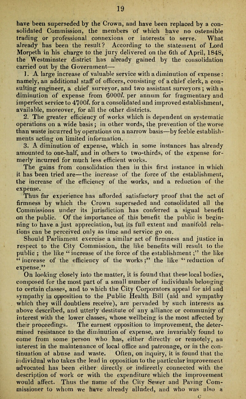 have been superseded by the Crown, aud have been replaced by a con¬ solidated Commission, the members of which have no ostensible trading or professional connexions or interests to serve. What already has been the result? According to the statement of Lord Morpeth in his charge to the jury delivered on the 6th of April, 1848, the Westminster district has already gained by the consolidation carried out by the Government— ]. A large increase of valuable service with a diminution of expense: namely, an additional staff of officers, consisting of a chief clerk, a con¬ sulting engineer, a chief surveyor, and two assistant surveyors ; with a diminution of expense from 6000/. per annum for fragmentary and imperfect service to 4700/. for a consolidated and improved establishment, available, moreover, for all the other districts. 2. The greater efficiency of works which is dependent on systematic operations on a wide basis; in other words, the prevention of the worse than waste incurred by operations on a narrow basis—by feeble establish¬ ments acting on limited information. 3. A diminution of expense, which in some instances has already amounted to one-half, and in others to two-thirds, of the expense for¬ merly incurred for much less efficient works. The gains from consolidation then in this first instance in which it has been tried are—the increase of the force of the establishment, the increase of the efficiency of the works, and a reduction of the expense. Thus far experience has afforded satisfactory proof that the act of firmness by which the Crown superseded and consolidated all the Commissions under its jurisdiction has conferred a signal benefit on the public. Of the importance of this benefit the public is begin¬ ning to have a just appreciation, but its full extent and manifold rela¬ tions can be perceived only as time and service go on. Should Parliament exercise a similar act of firmness and justice in respect to the City Commission, the like benefits will result to the public ; the like “ increase of the force of the establishmentthe like u increase of the efficiency of the worksthe like “ reduction of expense.3’ On looking closely into the matter, it is found that these local bodies, composed for the most part of a small number of individuals belonging to certain classes, and to which the City Corporators appeal for aid and sympathy in opposition to the Public Health Bill (aid and sympathy which they will doubtless receive), are pervaded by such interests as above described, and utterly destitute of any alliance or community of interest with the lower classes, whose wellbeing is the most affected by their proceedings. The earnest opposition to improvement, the deter¬ mined resistance to the diminution of expense, are invariably found to come from some person who has, either directly or remotely, an interest in the maintenance of local office and patronage, or in the con¬ tinuation of abuse and waste. Often, on inquiry, it is found that the individual who takes the lead in opposition to the particular improvement advocated has been either directly or indirectly connected with the description of work or with the expenditure which the improvement would affect. Thus the name of the City Sewer and Paving Com¬ missioner to whom we have already alluded, and who was also a c