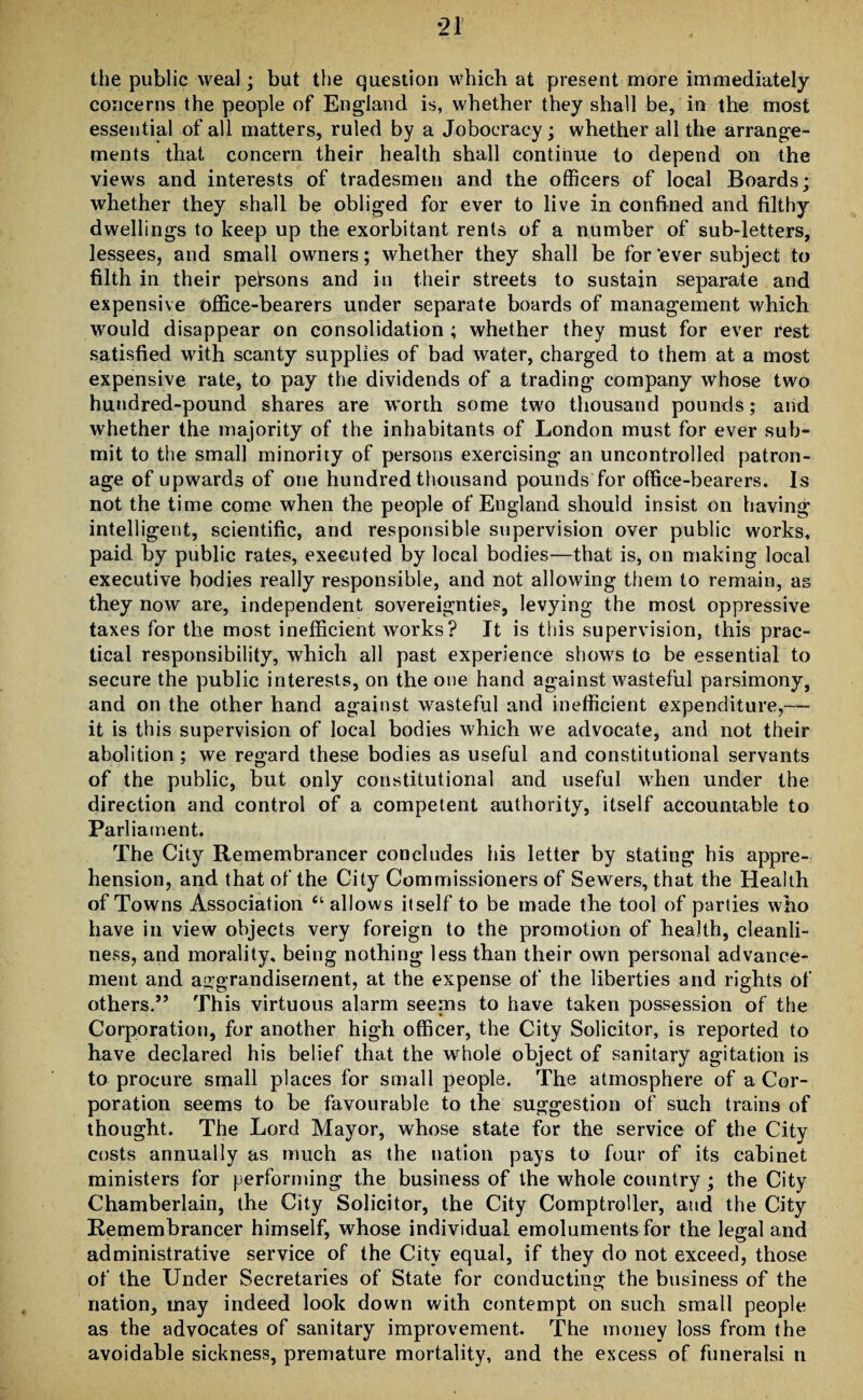 *21 the public weal; but the question which at present more immediately concerns the people of England is, whether they shall be, in the most essential of all matters, ruled by a Joboeracy; whether all the arrange¬ ments that concern their health shall continue to depend on the views and interests of tradesmen and the officers of local Boards; whether they shall be obliged for ever to live in confined and filthy dwellings to keep up the exorbitant rents of a number of sub-letters, lessees, and small owners; whether they shall be for‘ever subject to filth in their persons and in their streets to sustain separate and expensive office-bearers under separate boards of management which would disappear on consolidation ; whether they must for ever rest satisfied with scanty supplies of bad water, charged to them at a most expensive rate, to pay the dividends of a trading company whose two hundred-pound shares are worth some two thousand pounds; and whether the majority of the inhabitants of London must for ever sub¬ mit to the small minority of persons exercising an uncontrolled patron¬ age of upwards of one hundred thousand pounds for office-bearers. Is not the time come when the people of England should insist on having intelligent, scientific, and responsible supervision over public works, paid by public rates, executed by local bodies—that is, on making local executive bodies really responsible, and not allowing them to remain, as they now are, independent sovereignties, levying the most oppressive taxes for the most inefficient works ? It is this supervision, this prac¬ tical responsibility, which all past experience shows to be essential to secure the public interests, on the one hand against wasteful parsimony, and on the other hand against wasteful and inefficient expenditure,— it is this supervision of local bodies which we advocate, and not their abolition ; we regard these bodies as useful and constitutional servants of the public, but only constitutional and useful when under the direction and control of a competent authority, itself accountable to Parliament. The City Remembrancer concludes his letter by stating his appre¬ hension, and that of the City Commissioners of Sewers, that the Health of Towns Association “allows itself to be made the tool of parties who have in view objects very foreign to the promotion of health, cleanli¬ ness, and morality, being nothing less than their own personal advance¬ ment and aggrandisement, at the expense of the liberties and rights of others.” This virtuous alarm seems to have taken possession of the Corporation, for another high officer, the City Solicitor, is reported to have declared his belief that the whole object of sanitary agitation is to procure small places for small people. The atmosphere of a Cor¬ poration seems to be favourable to the suggestion of such trains of thought. The Lord Mayor, whose state for the service of the City costs annually as much as the nation pays to four of its cabinet ministers for performing the business of the whole country ; the City Chamberlain, the City Solicitor, the City Comptroller, and the City Remembrancer himself, whose individual emoluments for the legal and administrative service of the City equal, if they do not exceed, those of the Under Secretaries of State for conducting the business of the nation, may indeed look down with contempt on such small people as the advocates of sanitary improvement. The money loss from the avoidable sickness, premature mortality, and the excess of funeralsi n