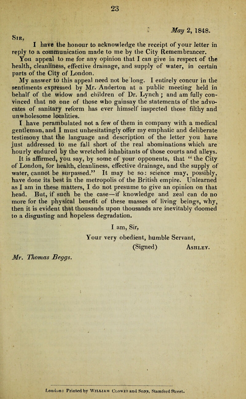 » May 2, 1848. Sir, I have the honour to acknowledge the receipt of your letter in reply to a communication made to me by the City Remembrancer. You appeal to me for any opinion that I can give in respect of the health, cleanliness, effective drainage, and supply of water, in certain parts of the City of London. My answer to this appeal need not be long. I entirely concur in the sentiments expressed by Mr. Anderton at a public meeting held in behalf of the widow and children of Dr. Lynch; and am fully con¬ vinced that no one of those who gainsay the statements of the advo¬ cates of sanitary reform has ever himself inspected those filthy and unwholesome localities. I have perambulated not a few of them in company with a medical gentleman, and I must unhesitatingly offer my emphatic and deliberate testimony that the language and description of the letter you have just addressed to me fall short of the real abominations which are hourly endured by the wretched inhabitants of those courts and alleys. It is affirmed, you say, by some of your opponents, that “ the City of London, for health, cleanliness, effective drainage, and the supply of water, cannot be surpassed.” It may be so: science may, possibly, have done its best in the metropolis of the British empire. Unlearned as I am in these matters, I do not presume to give an opinion on that head. But, if such be the case—if knowledge and zeal can do no more for the physical benefit of these masses of living beings, why, then it is evident that thousands upon thousands are inevitably doomed to a disgusting and hopeless degradation. I am, Sir, Mr. Thomas Beggs. Your very obedient, humble Servant, (Signed) Ashley. London: Printed by William Clowes and Sons, Stamford Street.