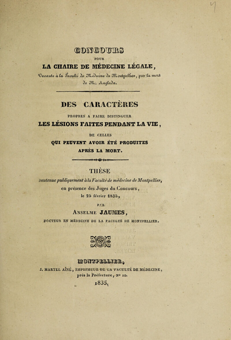 POUR LA CHAIRE DE MEDECINE LEGALE, 'Çaocciiie, à ta nfacutlé io OïLéDecwe àe OlLonbpeKte-D ( pao ta, mott t)e OÏL. A>ngfac)<t. DES CARACTÈRES PROPRES A FAIRE DISTINGUER LES LÉSIONS FAITES PENDANT LA VIE, » DE CELLES QUI PEUVENT AVOIR ÉTÉ PRODUITES APRÈS LA MORT. ---— THÈSE soutenue publiquement à la Faculté de médecine de Montpellier, en présence des Juges du Concours, le 25 fe'vrier 1835 ? PAR Anselme JAÜMES, DOCTEUR EN MÉDECINE DE LA FACULTÉ DE MONTPELLIER. J. MARTEL AÎNÉ , IMPRIMEUR DE LA FACULTÉ DE MÉDECINE , près la Préfecture , N° io. i835. N