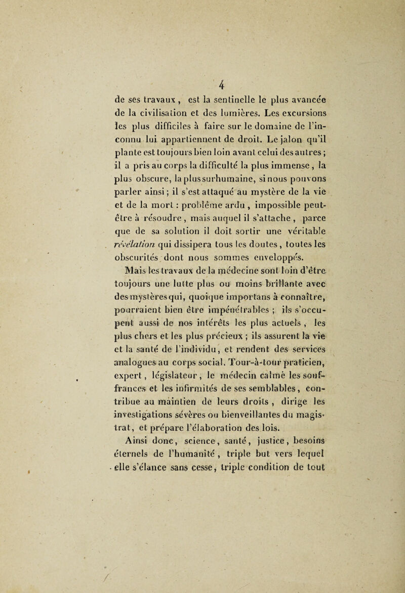 de ses travaux , est la sentinelle le plus avancée de la civilisation et des lumières. Les excursions les plus difficiles à faire sur le domaine de l’in¬ connu lui appartiennent de droit. Le jalon qu’il plante est toujours bien loin avant celui des autres ; il a pris au corps la difficulté la plus immense , la plus obscure, la plussurhumaine, si nous pouvons parler ainsi ; il s’est attaqué au mystère de la vie et de la mort : problème ardu , impossible peut- être à résoudre , mais auquel il s’attache , parce que de sa solution il doit sortir une véritable révélation qui dissipera tous les doutes , toutes les obscurités dont nous sommes enveloppés. Mais les travaux de la médecine sont loin d’être toujours une lutte plus ou moins brillante avec des mystères qui, quoique importans à connaître, pourraient bien être impénétrables ; ils s’occu¬ pent aussi de nos intérêts les plus actuels , les plus chers et les plus précieux ; ils assurent la vie et la santé de l’individu, et rendent des services analogues au corps social. Tour-à-tour praticien, expert, législateur, le médecin calmé les souf- frances et les infirmités de ses semblables, con¬ tribue au maintien de leurs droits , dirige les investigations sévères ou bienveillantes du magis* trat, et prépare l’élaboration des lois. Ainsi donc, science, santé, justice, besoins éternels de l’humanité , triple but vers lequel elle s’élance sans cesse, triple condition de tout /-