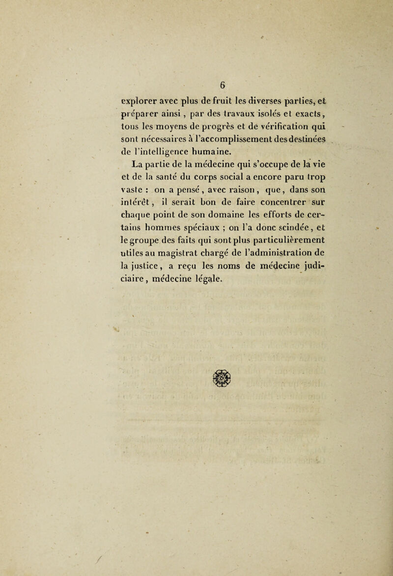 explorer avec plus de fruit les diverses parties, et préparer ainsi, par des travaux isolés et exacts, tous les moyens de progrès et de vérification qui sont nécessaires à l’accomplissement des destinées de l’intelligence humaine. La partie de la médecine qui s’occupe de la vie et de la santé du corps social a encore paru trop vaste : on a pensé, avec raison, que, dans son intérêt, il serait bon de faire concentrer sur chaque point de son domaine les efforts de cer¬ tains hommes spéciaux ; on l’a donc scindée, et le groupe des faits qui sont plus particulièrement utiles au magistrat chargé de l’administration de la justice, a reçu les noms de médecine judi¬ ciaire , médecine légale.