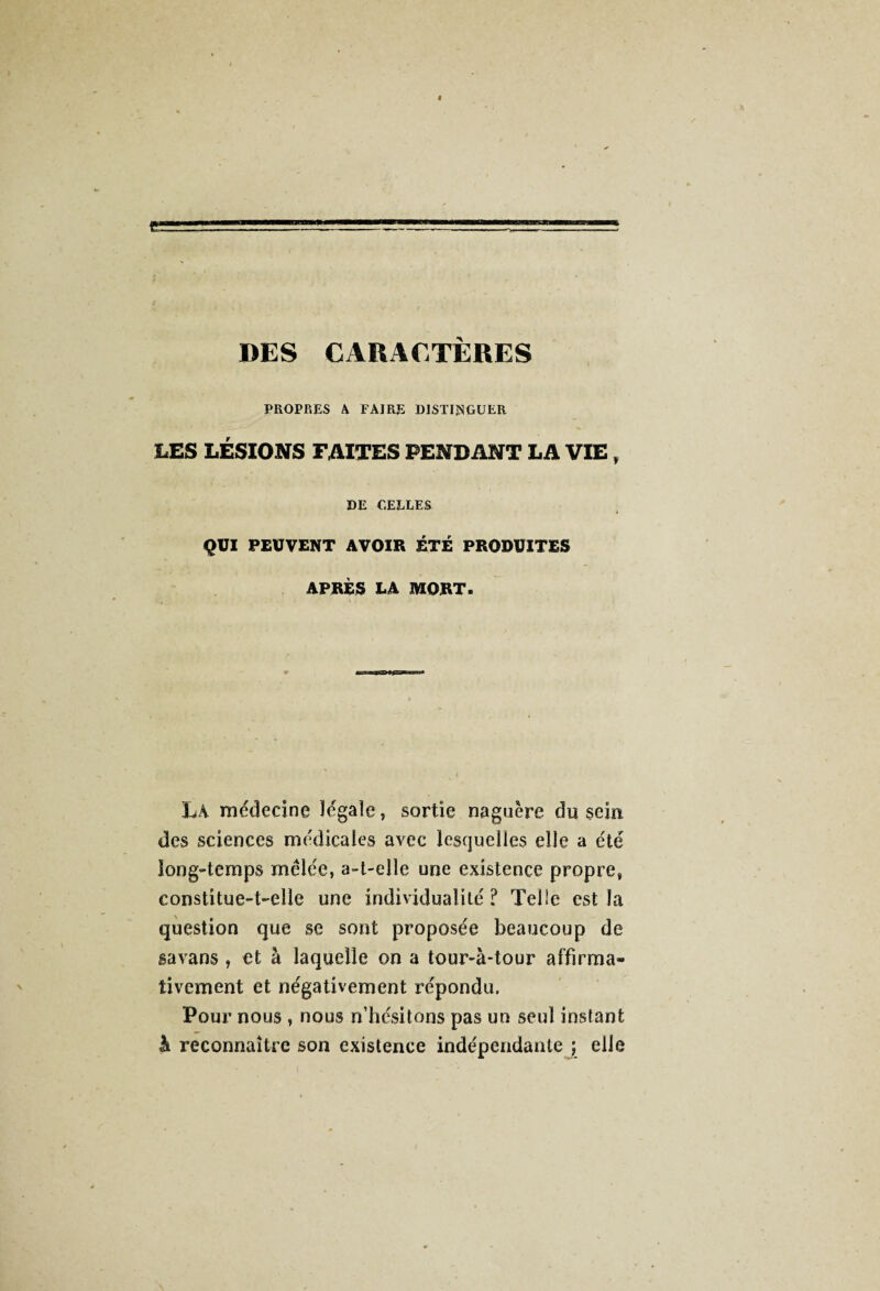 DES CARACTÈRES PROPRES A FAIRE DISTINGUER LES LÉSIONS FAITES PENDANT LA VIE , DE CELLES QUI PEUVENT AVOIR ETE PRODUITES APRÈS LA MORT. LA médecine légale, sortie naguère du sein, des sciences médicales avec lesquelles elle a été long-temps mêlée, a-t-elle une existence propre, constitue-t-elle une individualité ? Telle est la question que se sont proposée beaucoup de gavans , et à laquelle on a tour-à-tour affirma¬ tivement et négativement répondu. Pour nous , nous n’hésitons pas un seul instant à reconnaître son existence indépendante ; elle