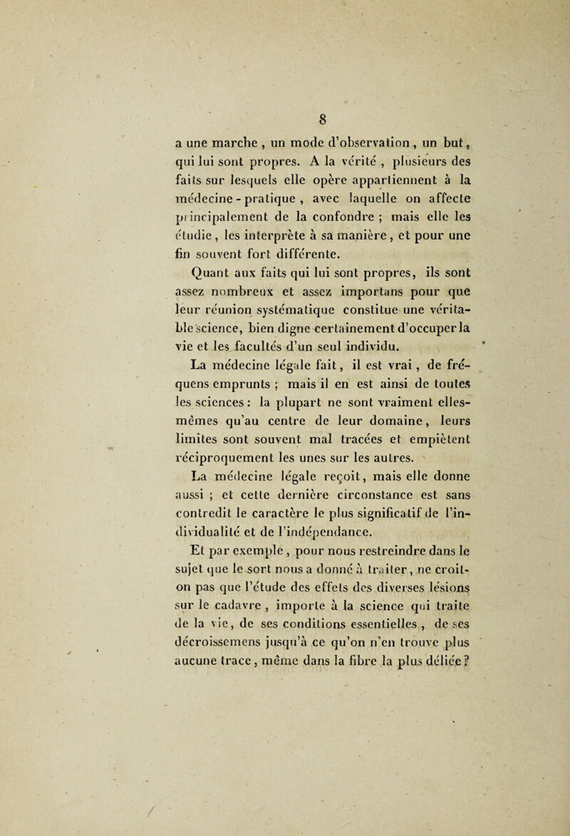 a une marche , un mode d’observation , un but, qui lui sont propres. A la vérité , plusieurs des faits sur lesquels elle opère appartiennent à la médecine - pratique , avec laquelle on affecte principalement de la confondre ; mais elle les étudie , les interprète à sa manière, et pour une fin souvent fort différente. Quant aux faits qui lui sont propres, ils sont assez nombreux et assez importuns pour que leur réunion systématique constitue une vc'rita- blescience, bien digne certainement d’occuper la vie et les facultés d’un seul individu. La médecine légale fait, il est vrai, de fré- quens emprunts ; mais il en est ainsi de toutes les sciences: la plupart ne sont vraiment elles- mêmes qu’au centre de leur domaine, leurs limites sont souvent mal tracées et empiètent réciproquement les unes sur les autres. La médecine légale reçoit, mais elle donne aussi ; et cette dernière circonstance est sans contredit le caractère le plus significatif de l’in¬ dividualité et de l’indépendance. Et par exemple , pour nous restreindre dans le sujet que le sort nous a donné à traiter, ne croit- on pas que l’étude des effets des diverses lésions sur le cadavre , importe à la science qui traite de la vie, de ses conditions essentielles , de ses décroisscmens jusqu’à ce qu’on n’en trouve plus aucune trace, même dans la fibre la plus déliée ?