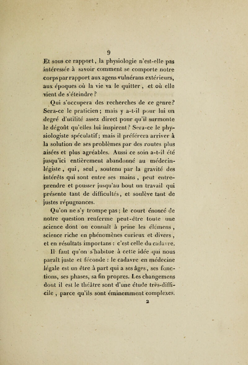 Et sous ce rapport, la physiologie n’est-elle pas intéressée à savoir comment se comporte notre corps par rapport aux agens vulnérans extérieurs, aux époques où la vie va le quitter, et où elle vient de s’éteindre ? Qui s’occupera des recherches de ce genre? Sera-ce le praticien ; mais y a-t-il pour lui un degré d’utilité assez direct pour qu’il surmonte le dégoût qu’elles lui inspirent? Sera-ce le phy¬ siologiste spéculatif; mais il préférera arriver à la solution de ses problèmes par des routes plus aisées et plus agréables. Aussi ce soin a-t-il été jusqu’ici entièrement abandonné au médecin- légiste , qui, seul, soutenu par la gravité des intérêts qui sont entre ses mains , peut entre¬ prendre et pousser jusqu’au bout un travail qui présente tant de difficultés, et soulève tant de justes répugnances. Qu’on ne s’y trompe pas ; le court énoncé de notre question renferme peut-être toute une science dont on connaît à peine les élémens , science riche en phénomènes curieux et divers , et en résultats importons : c’est celle du cadavre. Il faut qu’on s’habitue à cette idée qui nous paraît juste et féconde : le cadavre en médecine légale est un être à part qui a ses âges, ses fonc¬ tions, ses phases, sa fin propres. Les changemens dont il est le théâtre sont d’une étude très-diffi¬ cile , parce qu’ils sont éminemment complexes. 2