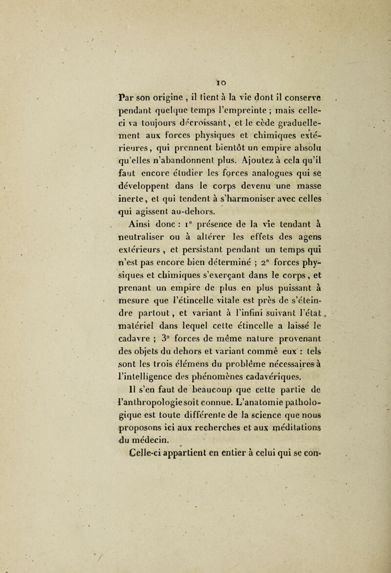 Par son origine , il tient à la vie dont il conserve pendant quelque temps l’empreinte ; mais celle- ci va toujours décroissant, et le ccde graduelle- j. ment aux forces physiques et chimiques exté¬ rieures, qui prennent bientôt un empire absolu qu’elles n’abandonnent plus. Ajoutez à cela qu’il faut encore étudier les forces analogues qui se développent dans le corps devenu une masse inerte, et qui tendent à s’harmoniser avec celles qui agissent au-dehors. Ainsi donc : i° présence de la vie tendant à neutraliser ou à altérer les effets des agens extérieurs , et persistant pendant un temps qui n’est pas encore bien déterminé ; 2° forces phy¬ siques et chimiques s’exerçant dans le corps, et prenant un empire de plus en plus puissant à mesure que l’étincelle vitale est près de s'étein¬ dre partout, et variant à l’infini suivant l’état „ matériel dans lequel cette étincelle a laissé le cadavre ; 3° forces de même nature provenant des objets du dehors et variant comme eux : tels sont les trois élémens du problème nécessaires à l’intelligence des phénomènes cadavériques. 11 s’en faut de beaucoup que celte partie de l’anthropologie soit connue. L’anatomie patholo¬ gique est toute différente de la science que nous proposons ici aux recherches et aux méditations 4u médecin. ♦ Celle-ci appartient en entier à celui qui se com