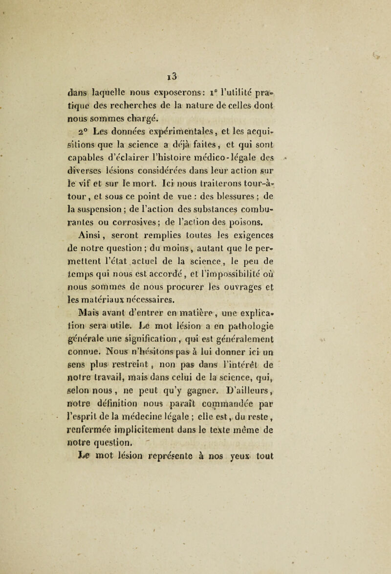 dans laquelle nous exposerons: i° Futilité pra® tique des recherches de la nature de celles dont nous sommes chargé. 2° Les données expérimentales, et les acqui¬ sitions que la science a déjà faites, et qui sont capables d’éclairer l’histoire médico-légale des <* diverses lésions considérées dans leur action sur le vif et sur le mort. Ici nous traiterons tour-à* tour, et sous ce point de vue : des blessures ; de la suspension ; de l’action des substances combu¬ rantes ou corrosives; de l’action des poisons. Ainsi, seront remplies toutes les exigences de notre question ; du moins, autant que le per¬ mettent l’état actuel de la science, le peu de temps qui nous est accordé, et l’impossibilité où nous sommes de nous procurer les ouvrages et les matériaux nécessaires. Mais avant d’entrer en matière, une explica¬ tion sera utile. Le mot lésion a en pathologie générale une signification , qui est généralement connue. Nous n’hésitons pas à lui donner ici un gens plus restreint , non pas dans l’intérêt de notre travail, mais dans celui de la science, qui, selon nous, ne peut qu’y gagner. D’ailleurs, notre définition nous paraît commandée par l’esprit de la médecine légale ; elle est, du reste, renfermée implicitement dans le texte même de notre question, Le mot lésion représente à nos yeux tout