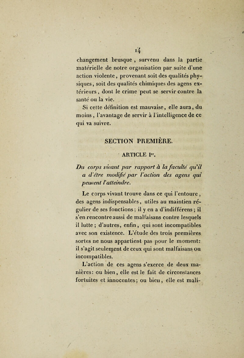 4 changement brusque , survenu dans la partie materielle de notre organisation par suite d’une action violente , provenant soit des qualités phy¬ siques, soit des qualités chimiques des agens ex¬ térieurs , dont le crime peut se servir contre la santé ou la vie. Si cette définition est mauvaise, elle aura, du moins , l’avantage de servir à l'intelligence de ce qui va suivre. SECTION PREMIÈRE. ARTICLE Ier. Du corps vivant par rapport à la faculté qu'il a d’être modifié par l’action des agens qui peuvent Vatteindre. Le corps vivant trouve dans ce qui l’entoure , des agens indispensables, utiles au maintien ré¬ gulier de ses fonctions ; il y en a d’indifférens ; il s’en rencontre aussi de malfaisans contre lesquels il lutte ; d’autres, enfin, qui sont incompatibles avec son existence. L’étude des trois premières sortes ne nous appartient pas pour le moment: il s’agit seulement de ceux qui sont malfaisans ou incompatibles. L’action de ces agens s’exerce de deux ma¬ nières: ou bien, elle est le fait de circonstances fortuites et innocentes; ou bien, elle est mali-