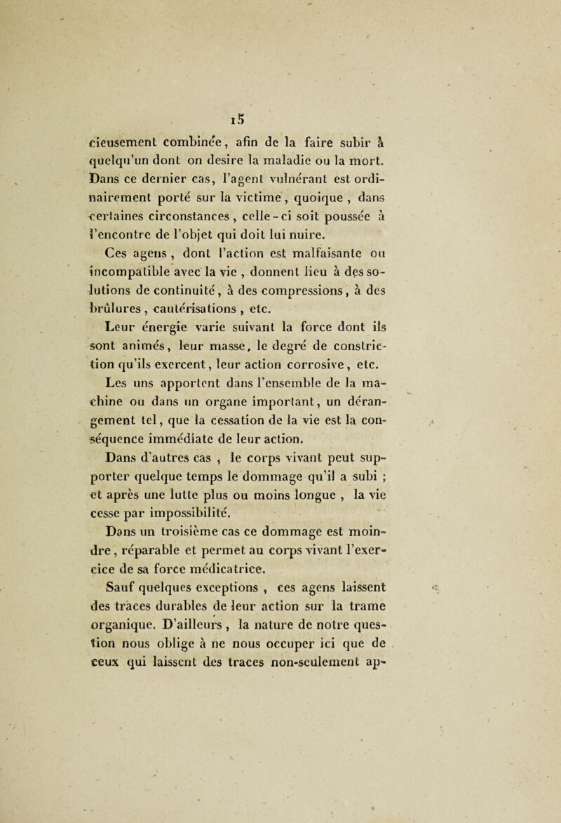 cieusement combinée, afin de la faire subir à quelqu’un dont on desire la maladie ou la mort. Dans ce dernier cas, l’agent vulnérant est ordi¬ nairement porté sur la victime , quoique , dans certaines circonstances, celle-ci soit poussée à l’encontre de l’objet qui doit lui nuire. Ces agens , dont l’action est malfaisante ou incompatible avec la vie , donnent lieu à des so¬ lutions de continuité, à des compressions, à des brûlures, cautérisations , etc. Leur énergie varie suivant la force dont ils sont animés, leur masse, le degré de constrie- don qu’ils exercent, leur action corrosive, etc. Les uns apportent dans rcnsemble de la ma¬ chine ou dans un organe important, un déran¬ gement tel, que la cessation de la vie est la con¬ séquence immédiate de leur action. Dans d'autres cas , le corps vivant peut sup¬ porter quelque temps le dommage qu’il a subi ; et après une lutte plus ou moins longue , la vie cesse par impossibilité. Dans un troisième cas ce dommage est moin¬ dre , réparable et permet au corps vivant l’exer- cice de sa force médicatrice. Sauf quelques exceptions , ces agens laissent des traces durables de leur action sur la trame organique. D’ailleurs , la nature de notre ques¬ tion nous oblige à ne nous occuper ici que de ceux qui laissent des traces non-seulement ap<-