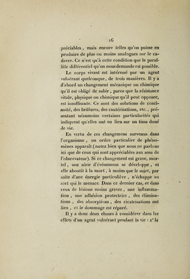 préciabïes , mais encore telles qu’on puisse en produire de plus ou moins analogues sur le ca¬ davre. Ce n’est qu’à cette condition que le paral¬ lèle différentiel qu’on nous demande est possible. Le corps vivant est intéressé par un agent vuluérant quelconque, de trois manières. Il y a d’abord un changement mécanique ou chimique qu’il est obligé de subir , parce que la résistance vitale, physique ou chimique qu’il peut opposer, est insuffisante. Ce sont des solutions de conti¬ nuité, des brûlures, des cautérisations, etc., pré¬ sentant néanmoins certaines particularités qui indiquent qu elles ont eu lieu sur un tissu doué de vie. En vertu de ces changemens survenus dans l’organisme , un ordre particulier de phéno¬ mènes apparaît (notez bien que nous ne parlons ici que de ceux qui sont appréciables aux sens de l’observateur). Si ce changement est grave, mor¬ tel , une série d’événemens se développe , et elle aboutit à la mort, à moins que le sujet, par suite d’une énergie particulière , n’échappe au sort qui le menace. Dans ce dernier cas, et dans ceux de lésions moins graves , une inflamma¬ tion , une adhésion protectrice , des élimina¬ tions , des absorptions , des cicatrisations ont / lieu , et le dommage est réparé. Il y a donc deux choses à considérer dans les effets d’un agent vuluérant pendant la vie : i° la