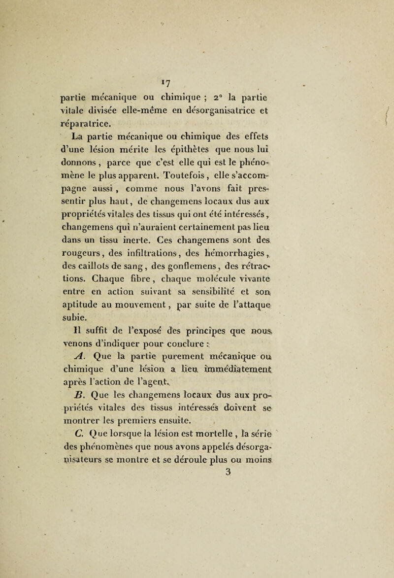 *7 partie mécanique ou chimique ; 2° la partie 'vitale divisée elle-même en désorganisatrice et réparatrice. La partie mécanique ou chimique des effets d’une lésion mérite les épithètes que nous lui donnons , parce que c’est elle qui est le phéno¬ mène le plus apparent. Toutefois , elle s’accom¬ pagne aussi , comme nous l’avons fait pres¬ sentir plus haut, de changemens locaux dus aux propriétés vitales des tissus qui ont été intéressés, changemens qui n’auraient certainement pas lieu dans un tissu inerte. Ces changemens sont des rougeurs, des infiltrations, des hémorrhagies, des caillots de sang , des gonflemens, des rétrac¬ tions. Chaque fibre, chaque molécule vivante entre en action suivant sa sensibilité et sou aptitude au mouvement, par suite de l’attaque subie. Il suffit de l’exposé des principes que nous, venons d’indiquer pour conclure A. Que la partie purement mécanique ou chimique d’une lésion a lieu immédiatement après l’action de l’agent. B. Que les changemens locaux dus aux pro¬ priétés vitales des tissus intéressés doivent se montrer les premiers ensuite. C. Que lorsque la lésion est mortelle , la série des phénomènes que nous avons appelés désorga- nisateurs se montre et se déroule plus ou moins 3