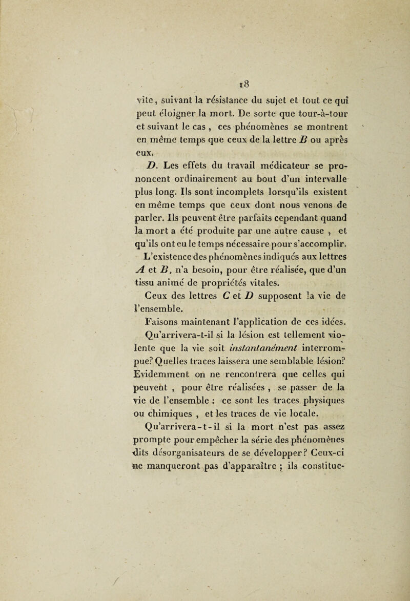 c* 18 vile, suivant la re'sistance du sujet et tout ce qui peut éloigner la mort. De sorte que tour-à-tour et suivant le cas , ces phénomènes se montrent en même temps que ceux de la lettre B ou après eux, D. Les effets du travail médicateur se pro¬ noncent ordinairement au bout d’un intervalle plus long. Ils sont incomplets lorsqu’ils existent en même temps que ceux dont nous venons de parler. Ils peuvent être parfaits cependant quand la mort a été produite par une autre cause , et qu’ils ont eu le temps nécessaire pour s’accomplir. L’existence des phénomènes indiqués aux lettres A et B, n’a besoin, pour être réalisée, que d’un tissu animé de propriétés vitales. Ceux des lettres C et ZI supposent la vie de l’ensemble. Faisons maintenant l’application de ces idées. Qu’arrivera-t-il si la lésion est tellement vio- % lente que la vie soit instantanément interrom¬ pue? Quelles traces laissera une semblable lésion? Evidemment on ne rencontrera que celles qui peuvent , pour être réalisées , se passer de la vie de l’ensemble : ce sont les traces physiques ou chimiques , et les traces de vie locale. Qu’arrivera-1-il si la mort n’est pas assez prompte pour empêcher la série des phénomènes dits desorganisateurs de se développer? Ceux-ci ne manqueront pas d’apparaître ; ils constitue-