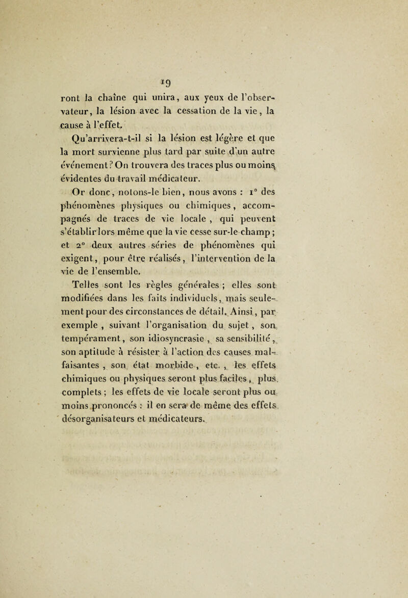 *9 ront la chaîne qui unira, aux yeux de l’obser¬ vateur, la lésion avec la cessation de la vie, la cause à l’effet. Qu’arrivera-t-il si la lésion est légère et que la mort survienne plus tard par suite d'un autre événement ? On trouvera des traces plus ou moins, évidentes du travail médicateur. Or donc, nolons-le bien, nous avons : i° des phénomènes physiques ou chimiques, accom¬ pagnés de traces de vie locale , qui peuvent s’établir lors meme que la vie cesse sur-le champ ; et 2° deux autres séries de phénomènes qui exigent, pour être réalisés, l’intervention de la vie de l’ensemble. Telles sont les règles générales ; elles sont modifiées dans les faits individuels, mais seule¬ ment pour des circonstances de détail. Ainsi, par exemple , suivant l’organisation du sujet, son; tempérament, son idiosyncrasie , sa sensibilité, son aptitude à résister à l’action des causes mal-? faisantes , son état morbide , etc. , les effets chimiques ou physiques seront plus faciles , plus, complets ; les effets de vie locale seront plus ou moins prononcés : il en sera de même des effets désorganisateurs et médicateurs.