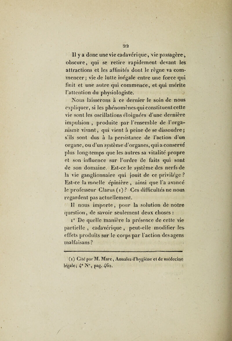 Il y a donc une vie cadavérique, vie passagère, obscure, qui se relire rapidement devant les attractions et les affinités dont le règne va com¬ mencer ; vie de lutte inégale entre une force qui finit et une autre qui commence, et qui mérite î’atlcnlion du physiologiste. Nous laisserons à ce dernier le soin de nous expliquer, si les phénomènes qui constituent celle vie sont les oscillations éloignées d’une dernière impulsion , produite par l’ensemble de l’orga¬ nisme vivant, qui vient à peine de se dissoudre ; s’ils sont dus à la persistance de l’action d’un organe, ou d’un système d’organes, qui a conservé plus long-temps que les autres sa vitalité propre et son influence sur l’ordre de faits qui sont de son domaine. Est-ce le système des nerfs de la vie ganglionnaire qui jouit de ce privilège ? Est-ce la moelle épinière , ainsi que l’a avancé le professeur Clarus (f) ? Ces difficultés ne nous regardent pas actuellement. îl nous importe, pour la solution de notre question, de savoir seulement deux choses : i° De quelle manière la présence de cette vie partielle , cadavérique , peut-elle modifier les- effets produits sur le corps par l’action desagens malfaisans ? (i) Cité par M. Marc, Annales d’hygiène et de médecine légale; 4e N°, pag, 46a.