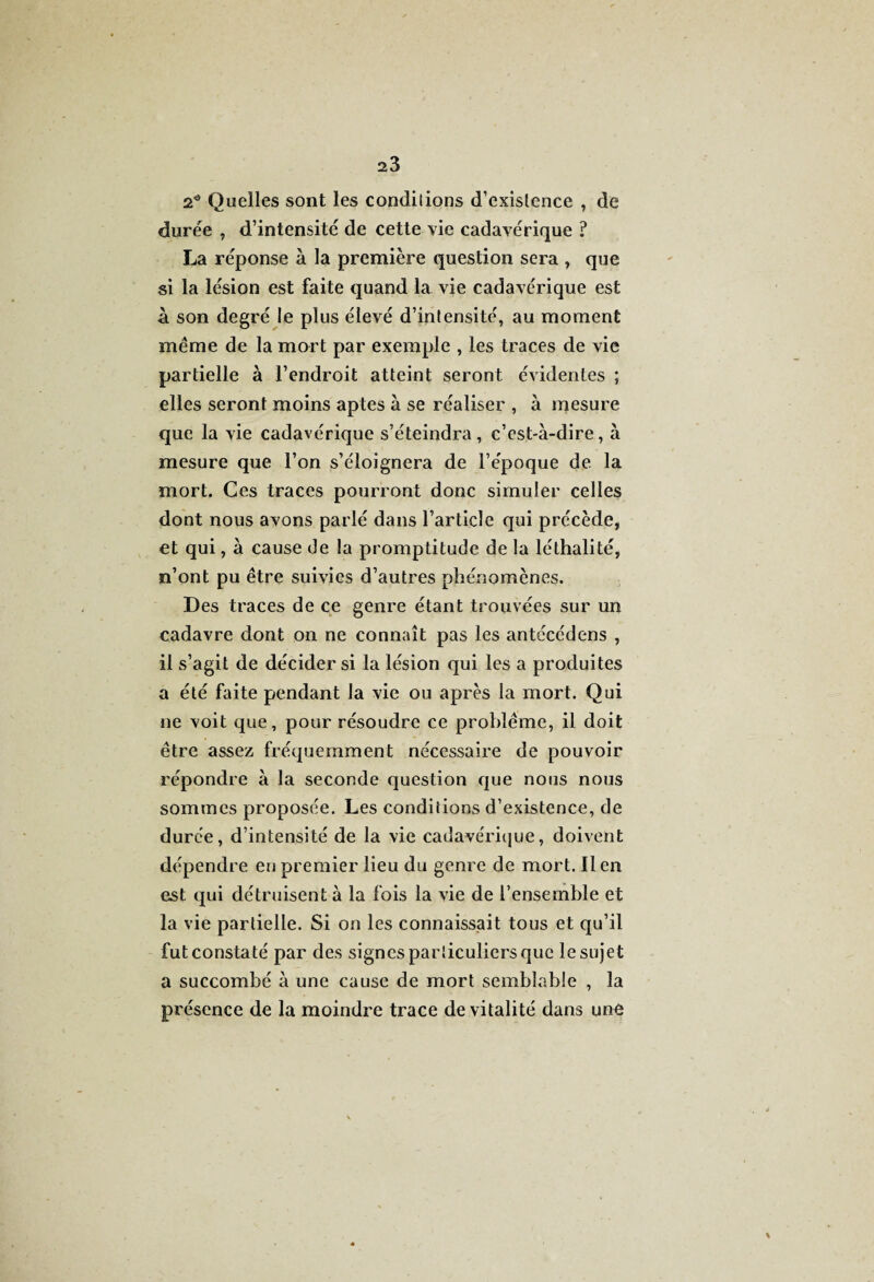 2* Quelles sont les conditions d’existence , de durée , d’intensité de cette vie cadavérique ? La réponse à la première question sera , que si la lésion est faite quand la vie cadavérique est h son degré le plus élevé d’intensité, au moment même de la mort par exemple , les traces de vie partielle à l’endroit atteint seront évidentes ; elles seront moins aptes à se réaliser , à mesure que la vie cadavérique s’éteindra , c’est-à-dire, à mesure que l’on s’éloignera de l’époque de la mort. Ces traces pourront donc simuler celles dont nous avons parlé dans l’article qui précède, et qui, à cause de la promptitude de la léthalité, n’ont pu être suivies d’autres phénomènes. Des traces de ce genre étant trouvées sur un cadavre dont on ne connaît pas les antécédens , il s’agit de décider si la lésion qui les a produites a été faite pendant la vie ou après la mort. Qui ne voit que, pour résoudre ce problème, il doit être assez fréquemment nécessaire de pouvoir répondre à la seconde question que nous nous sommes proposée. Les conditions d’existence, de durée, d’intensité de la vie cadavérique, doivent dépendre en premier lieu du genre de mort. lien est qui détruisent à la fois la vie de l’ensemble et la vie partielle. Si on les connaissait tous et qu’il fut constaté par des signes particuliers que le sujet a succombé à une cause de mort semblable , la présence de la moindre trace de vitalité dans unô