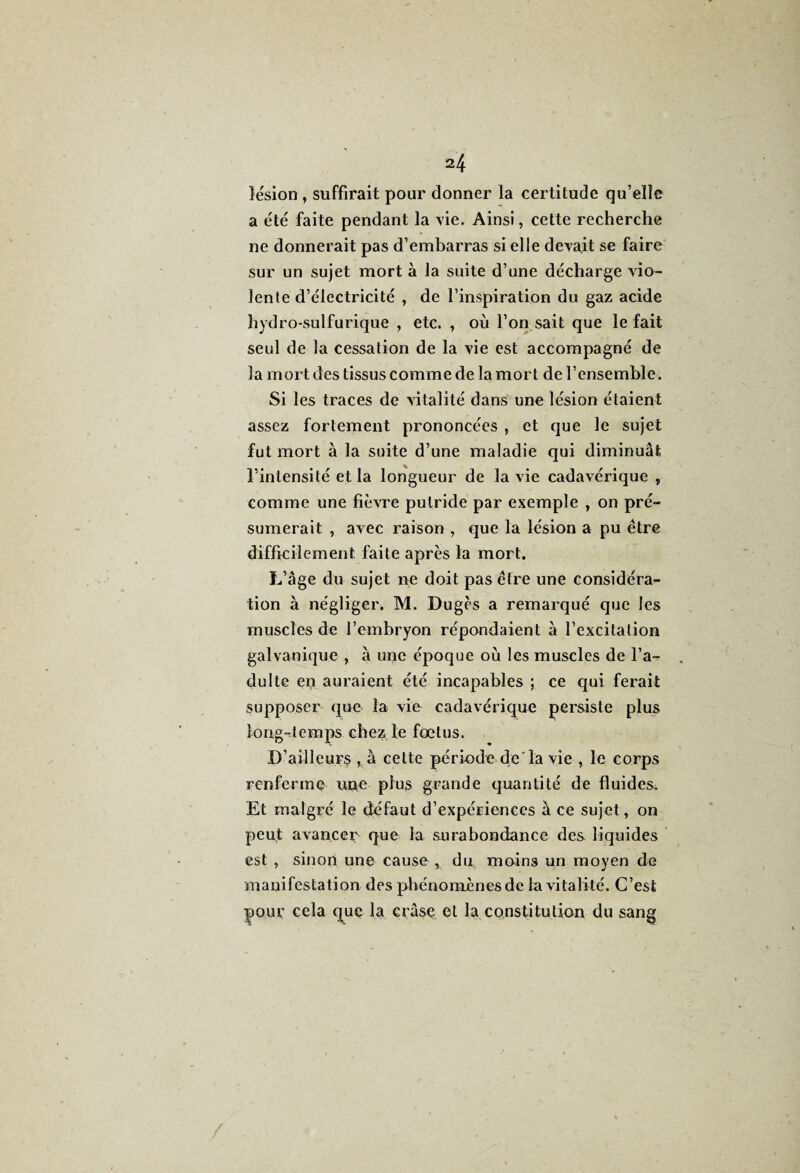 lésion, suffirait pour donner la certitude qu’elle a été faite pendant la vie. Ainsi, cette recherche ne donnerait pas d’embarras si elle devait se faire sur un sujet mort à la suite d’une décharge vio¬ lente d’électricité , de l’inspiration du gaz acide hydro-sulfurique , etc. , où l’on sait que le fait seul de la cessation de la vie est accompagné de la mort des tissus comme de la mort de l’ensemble. Si les traces de vitalité dans une lésion étaient assez fortement prononcées , et que le sujet fut mort à la suite d’une maladie qui diminuât l’intensité et la longueur de la vie cadavérique , comme une fièvre putride par exemple , on pré¬ sumerait , avec raison , que la lésion a pu être difficilement faite après la mort. L’âge du sujet ne doit pas être une considéra¬ tion à négliger. M. Dugès a remarqué que les muscles de l’embryon répondaient à l’excitation galvanique , à une époque où les muscles de l’a^ dulte en auraient été incapables ; ce qui ferait supposer que la vie cadavérique persiste plus long-temps chez le fœtus. D’ailleurs à cette période de'la vie , le corps renferme une plus grande quantité de fluides. Et malgré le défaut d’expériences à ce sujet, on peut avancer que la surabondance des liquides est , sinon une cause y du moins un moyen de manifestation des phénomènes de la vitalité. C’est ipour cela que la erâse et la constitution du sang