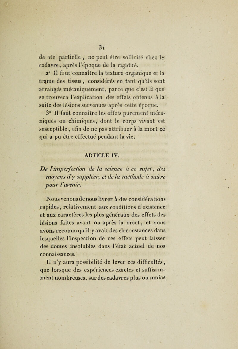 de vie partielle , ne peut être sollicite cliez le cadavre, après l’époque de la rigidité. 2° Il faut connaître la texture organique et la tr^me des tissus , considérés en tant qu’ils sont arrangés mécaniquement, parce que c’est là que se trouvera l’explication des effets obtenus à la suite des lésions survenues après cette époque. 3° U faut connaître les effets purement méca¬ niques ou chimiques, dont le corps vivant: est susceptible, afin de ne pas attribuer à la mort ce qui a pu être effectué pendant la vie. ARTICLE IV. De l'imperfection de la science a ce sujet, des moyens d’y suppléer, et de la méthode à suivre pour Vavenir. Nous venons de nous livrer à des considérations rapides, relativement aux conditions d’existence et aux caractères les plus généraux des effets des lésions faites avant ou après la mort, et nous avons reconnu qu il y avait des circonstances dans lesquelles l'inspection de ces effets peut laisser des doutes insolubles dans l’état actuel de nos connaissances. Il n’y aura possibilité de lever ces difficultés, que lorsque des expériences exactes et suffisam¬ ment nombreuses, sur des cadavres plus ou moins