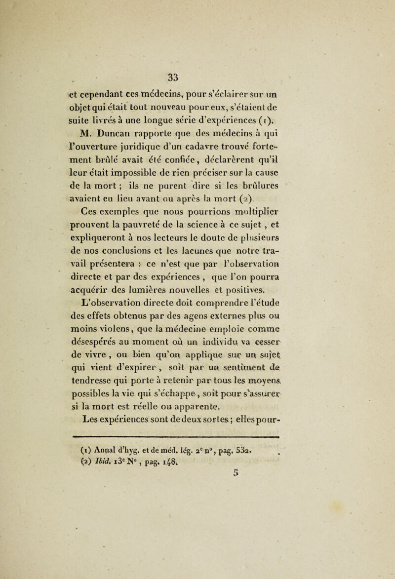 et cependant ces médecins, pour s’éclairer sur un objet qui était tout nouveau pour eux, s’étaient de suite livrés à une longue série d’expériences (r). M. Duncan rapporte que des médecins à qui l’ouverture juridique d’un cadavre trouvé forte¬ ment brûlé avait été confiée, déclarèrent qu’il leur était impossible de rien préciser sur la cause de la mort ; ils ne purent dire si les brûlures avaient eu lieu avant ou après la mort (2). Ces exemples que nous pourrions multiplier prouvent la pauvreté de la science à ce sujet , et expliqueront à nos lecteurs le doute de plusieurs de nos conclusions et les lacunes que notre tra¬ vail présentera : ce n’est que par l’observation directe et par des expériences , que l’on pourra acquérir des lumières nouvelles et positives. L’observation directe doit comprendre l’étude des effets obtenus par des agens externes plus ou moins violens, que la médecine emploie comme désespérés au moment où un individu va cesser de vivre , ou bien qu’on applique sur un sujet qui vient d’expirer, soit par un sentiment de tendresse qui porte à retenir par tous les moyens possibles la vie qui s’échappe, soit pour s’assurer- si la mort est réelle ou apparente. Les expériences sont de deux sortes ; elles pour- (1) Annal d’hyg, et de méd. lég. 2 e n°, pag, 532. (2) Ibid. i3eN° , pag, 14.8, 5