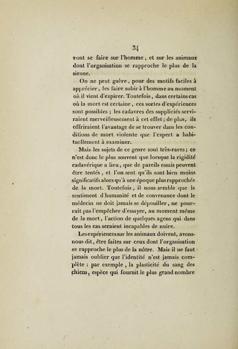 ront se faire sur l’homme , et sur les animaux dont l’organisation se rapproche le plus de la sienne. On ne peut guère, pour des motifs faciles à apprécier, les faire subir à l’homme au moment où il vient d’expirer. Toutefois, dans certains cas où la mort est certaine , ces sortes d’expériences sont possibles ; les cadavres des suppliciés servi¬ raient merveilleusement à cet effet ; de plus, ils offriraient l’avantage de se trouver dans les con¬ ditions de mort violente que l’expert a habi¬ tuellement à examiner. Mais les sujets de ce genre sont très-rares ; ce n’est donc le plus souvent que lorsque la rigidité cadavérique a lieu , que de pareils essais peuvent être tentés , et l’on sent qu’ils sont bien moins significatifs alors qu’à une époque plus rapprochée de la mort. Toutefois , il nous semble que le sentiment d humanité et de convenance dont le médecin ne doit jamais se dépouiller, ne pour¬ rait pas l’empêcher d’essayer, au moment même de la mort, l’action de quelques agens qui dans tous les cas. seraient incapables de nuire. Lesexpériencessur les animaux doivent, avons- nous dit, être faites sur ceux dont l’organisation se rapproche le plus de la nôtre. Mais il ne faut jamais oublier que l’identité n’est jamais com¬ plète : par exemple , la plasticité du sang des phiens, espèce qui fournit le plus grand nombre