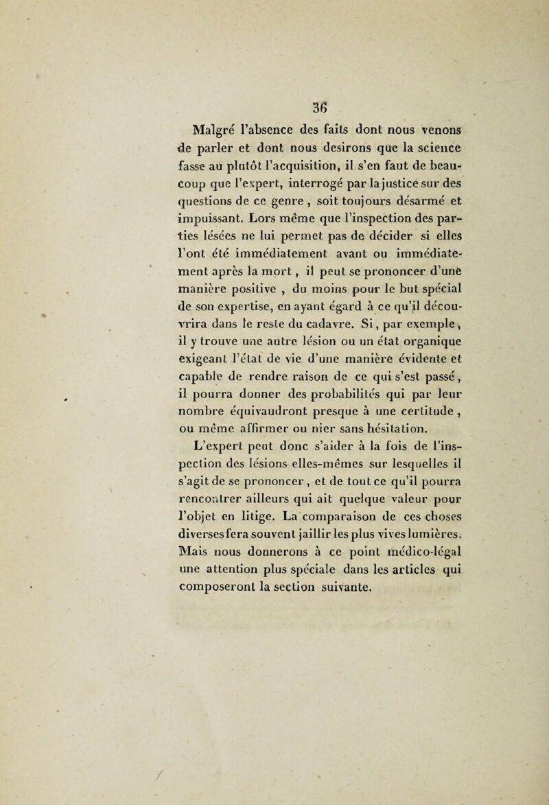 Malgré l’absence des faits dont nous venons de parler et dont nous desirons que la science fasse au plutôt l’acquisition, il s’en faut de beau¬ coup que l’expert, interrogé par la justice sur des questions de ce genre , soit toujours désarmé et impuissant. Lors meme que l’inspection des par¬ ties lésées ne lui permet pas de décider si elles l’ont été immédiatement avant ou immédiate¬ ment après la mort, il peut se prononcer d’unè manière positive , du moins pour le but spécial de son expertise, en ayant égard à ce qu’il décou¬ vrira dans le reste du cadavre. Si, par exemple , il y trouve une autre lésion ou un état organique exigeant l’état de vie d’une manière évidente et capable de rendre raison de ce qui s’est passé, il pourra donner des probabilités qui par leur nombre équivaudront presque à une certitude , ou meme affirmer ou nier sans hésitation. L’expert peut donc s’aider à la fois de l’ins¬ pection des lésions elles-mêmes sur lesquelles il s’agit de se prononcer , et de tout ce qu’il pourra rencontrer ailleurs qui ait quelque valeur pour l’objet en litige. La comparaison de ces choses diverses fera souvent jaillir les plus vives lumières. Mais nous donnerons à ce point médico-légal une attention plus spéciale dans les articles qui composeront la section suivante.