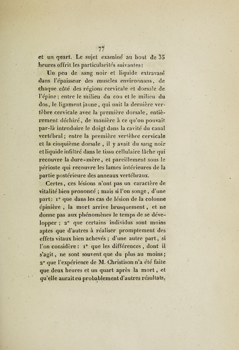 71 et tin quart. Le sujet examiné au bout de 35 heures offrit les particularités suivantes: Un peu de sang noir et liquide extravasé dans l’épaisseur des muscles environnans, de chaque côté des régions cervicale et dorsale de l’épine ; entre le milieu du cou et le milieu du dos, le ligament jaune , qui unit la dernière ver¬ tèbre cervicale avec la première dorsale, entiè¬ rement déchiré, de manière à ce qu’on pouvait par-là introduire le doigt dans la cavité du canal vertébral ; entre la première vertèbre cervicale et la cinquième dorsale , il y avait du sang noir et liquide infiltré dans le tissu cellulaire lâche qui recouvre la dure-mère, et pareillement sous le périoste qui recouvre les lames intérieures de la partie postérieure des anneaux vertébraux. Certes, ces lésions n’ont pas un caractère de vitalité bien prononcé ; mais si l’on songe , d’une part: i° que dans les cas de lésion de la colonne épinière , la mort arrive brusquement , et ne donne pas aux phénomènes le temps de se déve¬ lopper ; 2° que certains individus sont moins aptes que d’autres à réaliser promptement des effets vitaux bien achevés ; d’une autre part, si l’on considère : i° que les différences , dont il s’agit, ne sont souvent que du plus au moins ; 2° que l’expérience de M. Christison n’a été faite que deux heures et un quart après la mort, et qu’elle aurait eu probablement d’autres résultats,