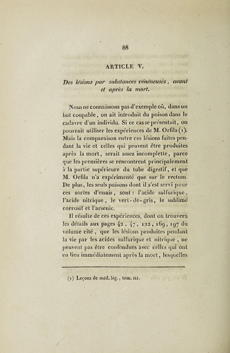 N 88 ARTICLE Y. Des lésions par substances vénéneuses > avant et après la mort, Nous ne connaissons pas d’exemple où, dans un but coupable , on ait introduit du poison dans le cadavre d’un individu. Si ce casse présentait, on pourrait utiliser les expériences de M. Orfila(i). M ais la comparaison entre ces lésions faites pen¬ dant la vie et celles qui peuvent être produites après la mort, serait assez incomplette, parce que les premières se rencontrent principalement à la partie supérieure du tube digestif, et que M. Orfila n’a expérimenté que sur le rectum. De plus, les seuls poisons dont il s’est servi pour ces sortes d’essais, sont: l’acide sulfurique, l’acide nitrique, le vert-de-gris, le sublimé corrosif et l’arsenic. 11 résulte de ces expériences, dont on trouvera les détails aux pages , 47 » 122 , 16g , 197 du volume cité , que les lésions produites pendant la vie par les acides sulfurique et nitrique , ne peuvent pas être confondues avec celles qui ont eu lieu immédiatement après la mort, lesquelles (1) Leçons de méd. lég., tom. ni.
