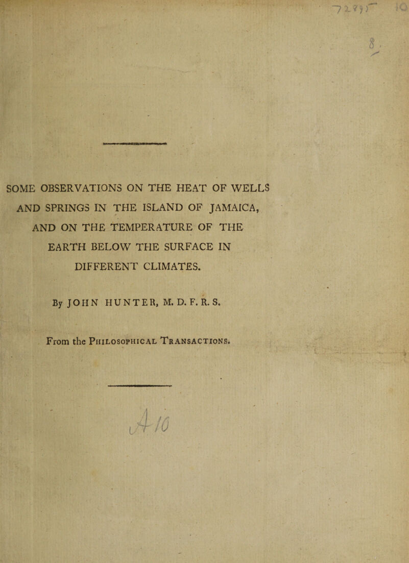 SOME OBSERVATIONS ON THE HEAT OF WELLS AND SPRINGS IN THE ISLAND OF JAMAICA, AND ON THE TEMPERATURE OF THE EARTH BELOW THE SURFACE IN DIFFERENT CLIMATES. By JOHN HUNTER, M. D. F. R. S. From the Philosophical Transactions.