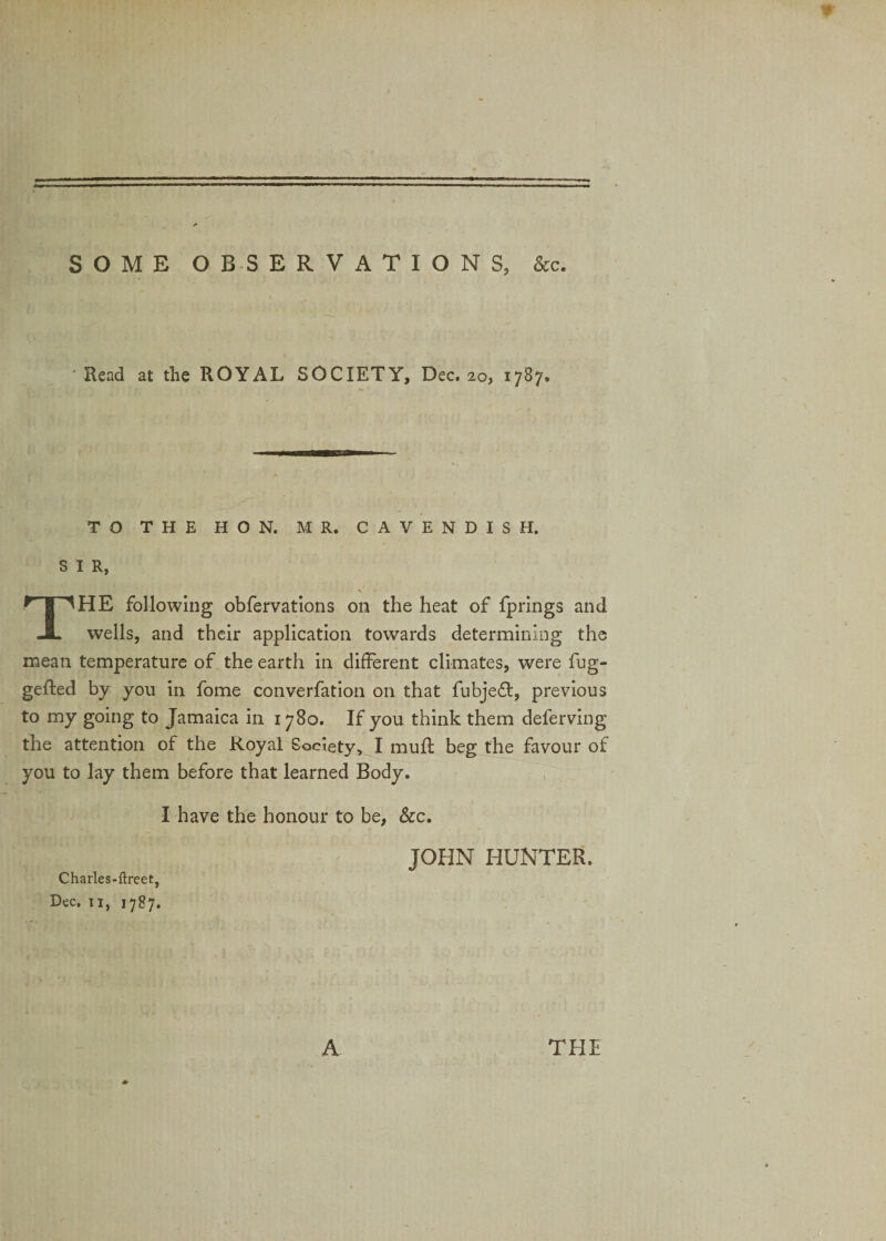 SOME OBSERVATIONS, &amp;c. Read at the ROYAL SOCIETY, Dec. 20, 1787. » - «J ' TO THE HON. MR. CAVENDISH. SIR, THE following obfervations on the heat of fprings and wells, and their application towards determining the mean temperature of the earth in different climates, were fug- gefted by you in fome converfation on that fubjedt, previous to my going to Jamaica in 1780. If you think them deferving the attention of the Royal Society, I muff beg the favour of you to lay them before that learned Body. I have the honour to be, &amp;c. JOHN HUNTER. Charles-ftreet, Dec. 11, 1787. * A THE