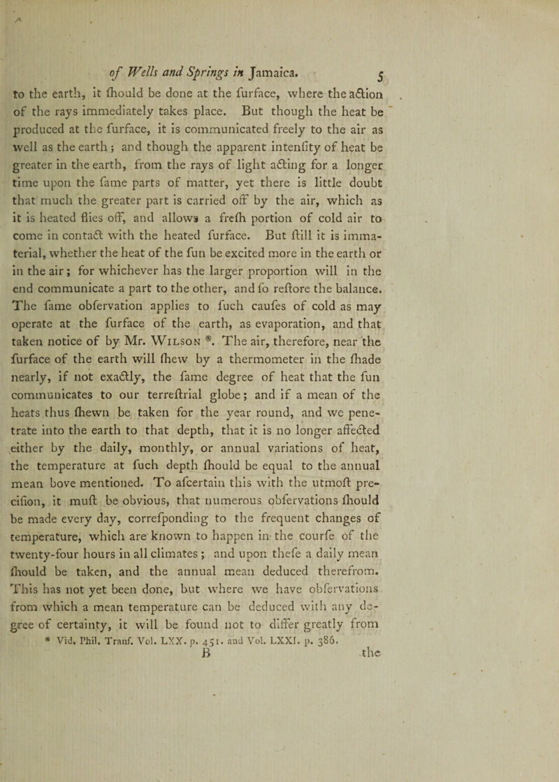 to the earth, it fhould be done at the furface, where thea&amp;ion of the rays immediately takes place. But though the heat be produced at the furface, it is communicated freely to the air as well as the earth ; and though the apparent intenfity of heat be greater in the earth, from the rays of light afling for a longer time upon the fame parts of matter, yet there is little doubt that much the greater part is carried off by the air, which as it is heated flies off, and allows a frefh portion of cold air to come in contact with the heated furface. But ftill it is imma¬ terial, whether the heat of the fun be excited more in the earth or in the air; for whichever has the larger proportion will in the end communicate a part to the other, andfo reflore the balance. The fame obfervation applies to fuch caufes of cold as may operate at the furface of the earth, as evaporation, and that taken notice of by Mr. Wilson *. The air, therefore, near the furface of the earth will (hew by a thermometer in the fhade nearly, if not exactly, the fame degree of heat that the fun communicates to our terreftrial globe; and if a mean of the heats thus (hewn be taken for the year round, and we pene¬ trate into the earth to that depth, that it is no longer affected .either by the daily, monthly, or annual variations of heat, the temperature at fuch depth fhould be equal to the annual mean bove mentioned. To afcertain this with the utmofl pre- cifion, it muff be obvious, that numerous obfervations fhould be made every day, correfponding to the frequent changes of temperature, which are known to happen in the courfe of the twenty-four hours in all climates ; and upon thefe a daily mean fhould be taken, and the annual mean deduced therefrom. This has not yet been done, but where wTe have obfervations from which a mean temperature can be deduced with any de¬ gree of certainty, it will be found not to differ greatly from * Vid. Phil. Tranf. Vol. LXX. p. 451. and Vol. LXXI. p. 386. B the