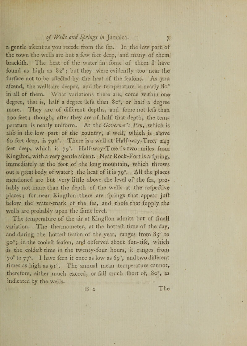 a gentle afcent as you recede from the fea. In the low part of the town the wells are but a few feet deep, and many of them brackifh. The heat of the water in fome of them I have found as high as 82°; but they were evidently too near the furface not to be affefted by the heat of the feafons. As you afcend, the wells are deeper, and the temperature is nearly 8o° iii all of them. What variations there are, come within one degree, that is, half a degree lefs than 8o°, or half a degree more. They are of different depths, and fome not lefs than 100 feet; though, after they are of half that depth, the tem¬ perature is nearly uniform. At the Governor's Pen, which is alfo in the low part of the country, a well, which is above 60 feet deep, is 79!°. There is a well at Half-way-Tree, 243 feet deep, which is 790. Half-way-Tree is two miles from Kingfton, with a very gentle afcent. Near Rock-Fort is a fpring, immediately at the foot of the long mountain, which throws out a great body of water; the heat of it is 790. All the places mentioned are but very little above the level of the fea, pro¬ bably not more than the depth of the wells at the refpeflive places; for near Kingfton there are fprings that appear juft below the water-mark of the fea, and thofe that fupply the wells are probably upon the fame level. The temperature of the air at Kingfton admits but of fmall variation. The thermometer, at the hotteft time of the day, and during the hotteft feafon of the year, ranges from 85° to 90°; in the cooleft feafon, and obferved about fun-rife, which is the coldeft time in the twenty-four hours, it ranges from 70° to 770. I have feen it once as low as 69°, and two different times as high as 910. The annual mean temperature cannot, therefore, either much exceed, or fall much Ihort of, 8o°, as indicated by the wells. R 2 The