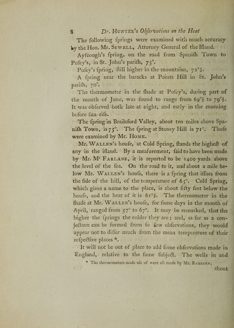 The following fprings were examined with much accuracy by the Hon. Mr. Sewell, Attorney General of the Ifland. Ayfcough’s fpring, on the road from Spanifh Town to Pufey’s, in St. John’s parifh, 750. Pufey’s fpring, hill higher in the mountains, 72°!. A fpring near the baracks at Points Hill in St. John’s parifh, 70°. The thermometer in the (hade at Pufey’s, during part of the month of June, was found to range from 69T to 79°!. It was obferved both late at night, and early in the morning before fun*rife. The fpring in Brailsford Valley, about ten miles above Spa¬ nifh Town, is 750. The fpring at Stoney Hill is 710. Thefe were examined by Mr. Home. Mr. Wallen’s houfe, at Cold Spring, {lands the higheft of any in the ifland. By a meafurement, faid to have been made by Mr. Mc Farlane, it is reported to be 1400 yards above the level of the fea. On the road to it, and about a mile be¬ low Mr. Wallen’s houfe, there is a fpring that ifiues from the fide of the hill, of the temperature of 65°. Cold Spring, which gives a name to the place, is about fifty feet below the houfe, and the heat of it is 6i°|. The thermometer in the fhade at Mr. Wallen’s houfe, for fome days in the month of April, ranged from 570 to 67°. It may be remarked, that the higher the fprings the colder they are ; and, as far as a con¬ jecture can be formed from fo few obfervations, they would appear not to differ much from the mean temperature of their refpeCtive places *. It will not be out of place to add fome obfervations made in England, relative to the fame fubjedt. The wells in and * The thermometers made ufe of were all made by Mr. Ramsden. about