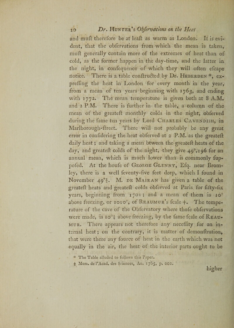 and mu ft therefore be at lead as warm as London. It is evi¬ dent, that the observations from which the mean is taken, mud generally contain more of the extremes of heat than of cold, as the former happen in the day-time, and the latter in the night, in confequence of which they will often efcape notice. There is a table condrudted by Dr. Heberden *, ex- preding the heat in London for every month in the year, from a mean of ten years beginning with 1763, and ending with 1772. The mean, temperature is given both at 8 A.M. and 2 P.M, There is further in the table, a column of the mean of the greated monthly colds in the night, obferved during the fame ten years by Lord Charles Cavendish, in Marlborough-dreet. There will not probably be any great error in confdering the heat obferved at 2 P.M. as the greated: daily heat; and taking a mean btween the greated: heats of the day, and greated: colds of the night, they give 490,196 for an annual mean, which is much lower than is commonly fup- pofed. At the houfe of George Glenny, Efq. near Brom¬ ley, there is a well feventy-five feet deep, which I found in November 49°!. M. de M air an has given a table of the greated heats and greated colds obferved at Paris for fifty-fix years, beginning from 1701 ; and a mean of them is 1 o° above freezing, or 1010°, of Reaumur’s dale -f. The tempe¬ rature of the cave of the Obiervatory where thofe obfervations were made, is io°| above freezing, by the fame dale of Reau¬ mur. There appears not therefore any neceffity for an in¬ ternal heat; on the contrary, it is matter of demondration, that were there any fource of heat in the earth which was not equally in the air, the heat of the interior parts ought to be * V * The Table alluded to follows this Paper. f Mem, de l’Acad, des Sciences, An. 1765, p. 202, higher