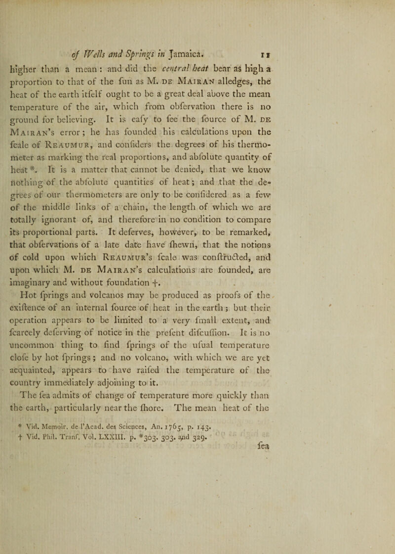 higher than a mean : and did the central heat bear as high a proportion to that of the fun as M. de Mairan alledges, the heat of the earth itfelf ought to be a great deal above the mean temperature of the air, which from obfervation there is no ground for believing. It is eafy to fee the fource of M. de Mairan’s error; he has founded his calculations upon the fcale of Reaumur, and confiders the degrees of his thermo¬ meter as marking the real proportions, and abfolute quantity of heat*. It is a matter that cannot be denied, that we know nothing of the abfolute quantities of heat; and that the de¬ grees of our thermometers are only to be considered as a few of the middle links of a chain, the length of which we are totally ignorant of, and therefore in no condition to compare its proportional parts. It deferves, however, to be remarked, that obfervations of a late date have fhewn, that the notions of cold upon which Reaumur’s fcale was conftrudted, and upon which M. de Mairan’s calculations are founded, are imaginary and without foundation f. Hot fprings and volcanos may be produced as proofs of the exigence of an internal fource of heat in the earth ; but their operation appears to be limited to a very fmall extent, and fcarcely defending of notice in the prefent difcuffion. It is no uncommon thing to find fprings of the ufual temperature clofe by hot fprings ; and no volcano, with which we are yet acquainted, appears to have raifed the temperature of the country immediately adjoining to it. The lea admits of change of temperature more quickly than the earth, particularly near the Ihore. The mean heat of the * Vid. Memoir, de l’Acad. des Sciences, An. 1765, p. 143. f Vid. Phil. Tranf, Vol. LXXIII. p. *303. 303. a£d 329. fea
