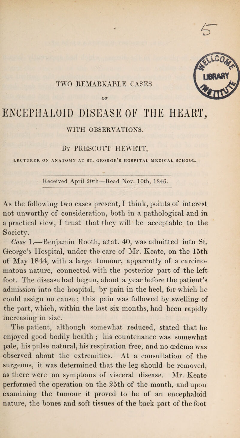 TWO REMARKABLE CASES ENCEPHALON) DISEASE OF THE HEART, WITH OBSERVATIONS. By PRESCOTT HEWETT, LECTURER ON ANATOMY AT ST. GEORGE’S HOSPITAL MEDICAL SCHOOL. Received April 20tli—Read Nov. 10th, 1846. As the following two cases present, I think, points of interest not unworthy of consideration, both in a pathological and in a practical view, I trust that they will be acceptable to the Society. Case 1.—Benjamin Booth, setat. 40, was admitted into St. George’s Hospital, under the care of Mr. Keate, on the 15th of May 1844, with a large tumour, apparently of a carcino¬ matous nature, connected with the posterior part of the left foot. The disease had begun, about a year before the patient’s admission into the hospital, by pain in the heel, for which he could assign no cause ; this pain was followed by swelling of the part, which, within the last six months, had been rapidly increasing in size. The patient, although somewhat reduced, stated that he enjoyed good bodily health; his countenance was somewhat pale, his pulse natural, his respiration free, and no oedema was observed about the extremities. At a consultation of the surgeons, it was determined that the leg should be removed, as there were no symptoms of visceral disease. Mr. Keate performed the operation on the 25th of the month, and upon examining the tumour it proved to be of an encephaloid nature, the bones and soft tissues of the back part of the foot