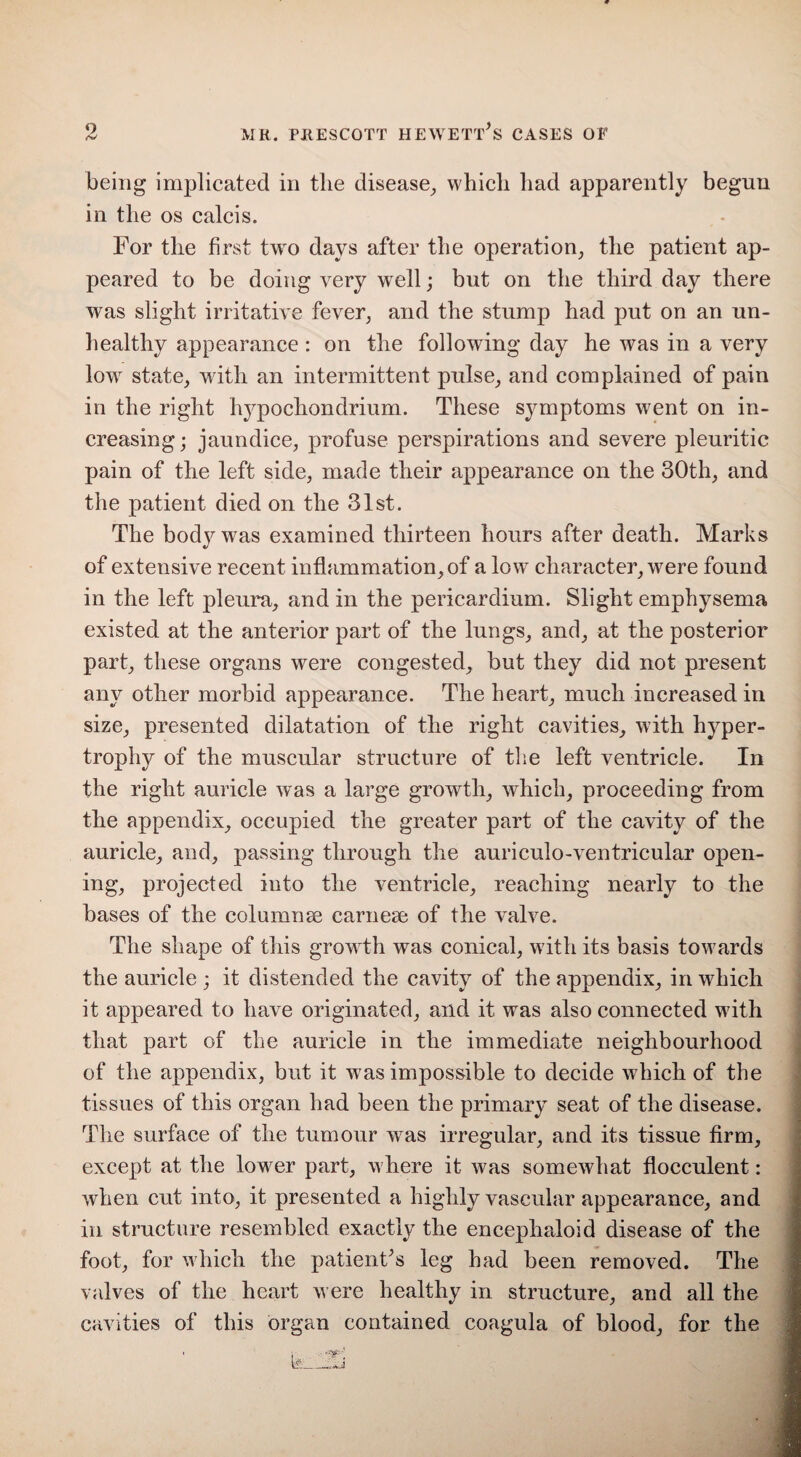 being implicated in the disease, which had apparently begun in the os calcis. For the first two days after the operation, the patient ap¬ peared to be doing very well; but on the third day there was slight irritative fever, and the stump had put on an un¬ healthy appearance: on the following day he was in a very low state, with an intermittent pulse, and complained of pain in the right hypo chon drium. These symptoms went on in¬ creasing; jaundice, profuse perspirations and severe pleuritic pain of the left side, made their appearance on the 30th, and the patient died on the 31st. The body was examined thirteen hours after death. Marks of extensive recent inflammation, of a low character, were found in the left pleura, and in the pericardium. Slight emphysema existed at the anterior part of the lungs, and, at the posterior part, these organs were congested, but they did not present any other morbid appearance. The heart, much increased in size, presented dilatation of the right cavities, with hyper¬ trophy of the muscular structure of the left ventricle. In the right auricle was a large growth, which, proceeding from the appendix, occupied the greater part of the cavity of the auricle, and, passing through the auriculo-ventricular open¬ ing, projected into the ventricle, reaching nearly to the bases of the columnse carnese of the valve. The shape of this growth was conical, with its basis towards the auricle ; it distended the cavity of the appendix, in which it appeared to have originated, and it was also connected writh that part of the auricle in the immediate neighbourhood of the appendix, but it was impossible to decide which of the tissues of this organ had been the primary seat of the disease. The surface of the tumour was irregular, and its tissue firm, except at the lower part, where it was somewhat flocculent: when cut into, it presented a highly vascular appearance, and in structure resembled exactly the encephaloid disease of the foot, for which the patient's leg had been removed. The valves of the heart were healthy in structure, and all the cavities of this organ contained coagula of blood, for the