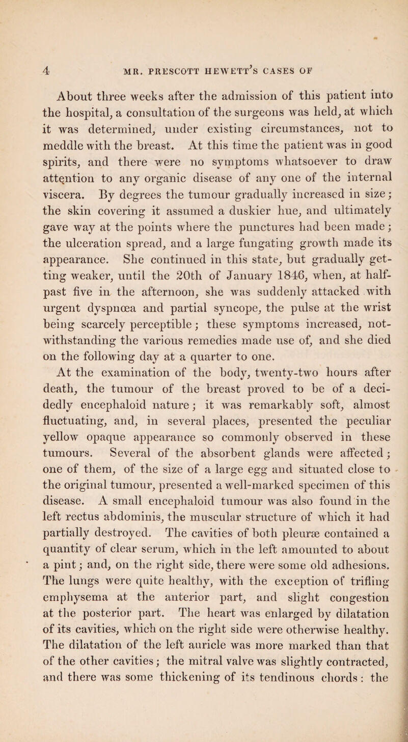 About three weeks after the admission of this patient into the hospital, a consultation of the surgeons was held, at which it was determined, under existing circumstances, not to meddle with the breast. At this time the patient was in good spirits, and there were no symptoms whatsoever to draw attention to any organic disease of any one of the internal viscera. By degrees the tumour gradually increased in size; the skin covering it assumed a duskier hue, and ultimately gave way at the points where the punctures had been made; the ulceration spread, and a large fungating growth made its appearance. She continued in this state, but gradually get¬ ting weaker, until the 20th of January 1846, when, at half¬ past five in the afternoon, she was suddenly attacked with urgent dyspnoea and partial syncope, the pulse at the wrist being scarcely perceptible; these symptoms increased, not¬ withstanding the various remedies made use of, and she died on the following day at a quarter to one. At the examination of the body, twenty-two hours after death, the tumour of the breast proved to be of a deci¬ dedly encephaloid nature; it was remarkably soft, almost fluctuating, and, in several places, presented the peculiar yellow opaque appearance so commonly observed in these tumours. Several of the absorbent glands were affected; one of them, of the size of a large egg and situated close to the original tumour, presented a well-marked specimen of this disease. A small encephaloid tumour was also found in the left rectus abdominis, the muscular structure of which it had partially destroyed. The cavities of both pleurae contained a quantity of clear serum, which in the left amounted to about a pint; and, on the right side, there were some old adhesions. The lungs were quite healthy, with the exception of trifling emphysema at the anterior part, and slight congestion at the posterior part. The heart was enlarged by dilatation of its cavities, which on the right side were otherwise healthy. The dilatation of the left auricle was more marked than that of the other cavities; the mitral valve was slightly contracted, and there was some thickening of its tendinous chords: the