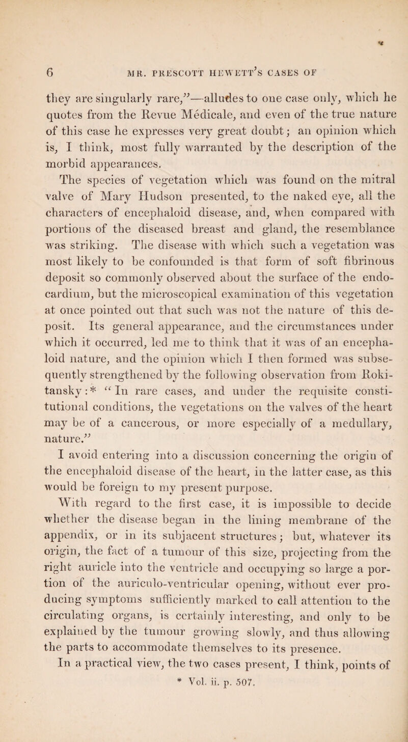 they are singularly rare/’—alludes to one case only, which he quotes from the Revue Medicate, and even of the true nature of this case he expresses very great doubt; an opinion which is, I think, most fully warranted by the description of the morbid appearances. The species of vegetation which wras found on the mitral valve of Mary Hudson presented, to the naked eye, all the characters of encephaloid disease, and, wdien compared with portions of the diseased breast and gland, the resemblance was striking. The disease with which such a vegetation was most likelv to be confounded is that form of soft fibrinous deposit so commonly observed about the surface of the endo¬ cardium, but the microscopical examination of this vegetation at once pointed out that such was not the nature of this de¬ posit. Its general appearance, and the circumstances under which it occurred, led me to think that it was of an encepha¬ loid nature, and the opinion which I then formed w-as subse¬ quently strengthened by the following observation from Roki¬ tansky : * “ In rare cases, and under the requisite consti¬ tutional conditions, the vegetations on the valves of the heart may be of a cancerous, or more especially of a medullary, nature.” I avoid entering into a discussion concerning the origin of the encephaloid disease of the heart, in the latter case, as this would be foreign to my present purpose. With regard to the first case, it is impossible to decide whether the disease began in the lining membrane of the appendix, or in its subjacent structures; but, whatever its origin, the fact of a tumour of this size, projecting from the right auricle into the ventricle and occupying so large a por¬ tion ot the auriculo-ventricular opening, without ever pro¬ ducing symptoms sufficiently marked to call attention to the circulating organs, is certainly interesting, and only to be explained by the tumour growing slowly, and thus allowing the parts to accommodate themselves to its presence. In a practical view', the two cases present, I think, points of * Vol. ii. p, 507,