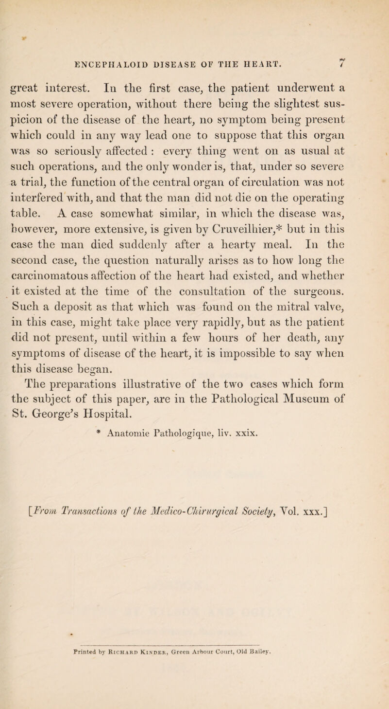 rt great interest. In the first case, the patient underwent a most severe operation, without there being the slightest sus¬ picion of the disease of the heart, no symptom being present which could in any way lead one to suppose that this organ was so seriously affected : every thing went on as usual at such operations, and the only wonder is, that, under so severe a trial, the function of the central organ of circulation was not interfered with, and that the man did not die on the operating table. A case somewhat similar, in which the disease was, however, more extensive, is given by Cruveilhier,* but in this case the man died suddenly after a hearty meal. In the second case, the question naturally arises as to how long the carcinomatous affection of the heart had existed, and whether it existed at the time of the consultation of the surgeons. Such a deposit as that which was found on the mitral valve, in this case, might take place very rapidly, but as the patient did not present, until within a few hours of her death, any symptoms of disease of the heart, it is impossible to say when this disease began. The preparations illustrative of the two cases which form the subject of this paper, are in the Pathological Museum of St. George’s Hospital. * Anatomie Pathologique, liv, xxix. [From Transactions of the Medico-Chirurgical Society, Yol. xxx.j Printed by Richard Kinder, Green Arbour Court, Old Bailey,
