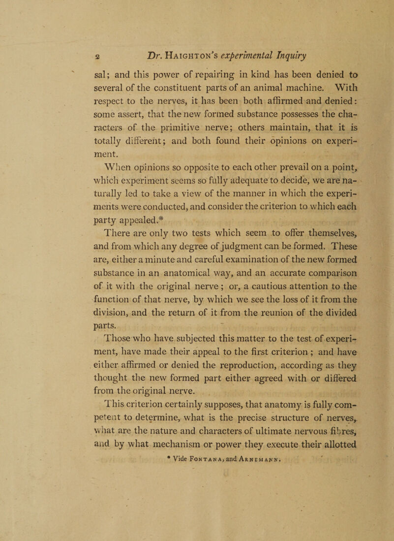 sal; and this power of repairing in kind has been denied to several of the constituent parts of an animal machine. With respect to the nerves, it has been both affirmed and denied: some assert, that the new formed substance possesses the cha¬ racters of the primitive nerve; others maintain, that it is totally different; and both found their opinions on experi¬ ment. When opinions so opposite to each other prevail on a point, which experiment seems so fully adequate to decide, we are na¬ turally led to take a view of the manner in which the experi¬ ments were conducted, and consider the criterion to which each party appealed.* There are only two tests which seem to offer themselves, and from which any degree of judgment can be formed. These are, either a minute and careful examination of the new formed substance in an anatomical way, and an accurate comparison of it with the original nerve ; or, a cautious attention to the function of that nerve, by which we see the loss of it from the division, and the return of it from the reunion of the divided parts. Those who have subjected this matter to the test of experi¬ ment, have made their appeal to the first criterion ; and have either affirmed or denied the reproduction, according as they thought the new formed part either agreed with or differed from the original nerve. This criterion certainly supposes, that anatomy is fully com¬ petent to determine, what is the precise structure of nerves,, what are the nature and characters of ultimate nervous fibres, and by what mechanism or power they execute their allotted * Vide Fontana, and Arnema^n.