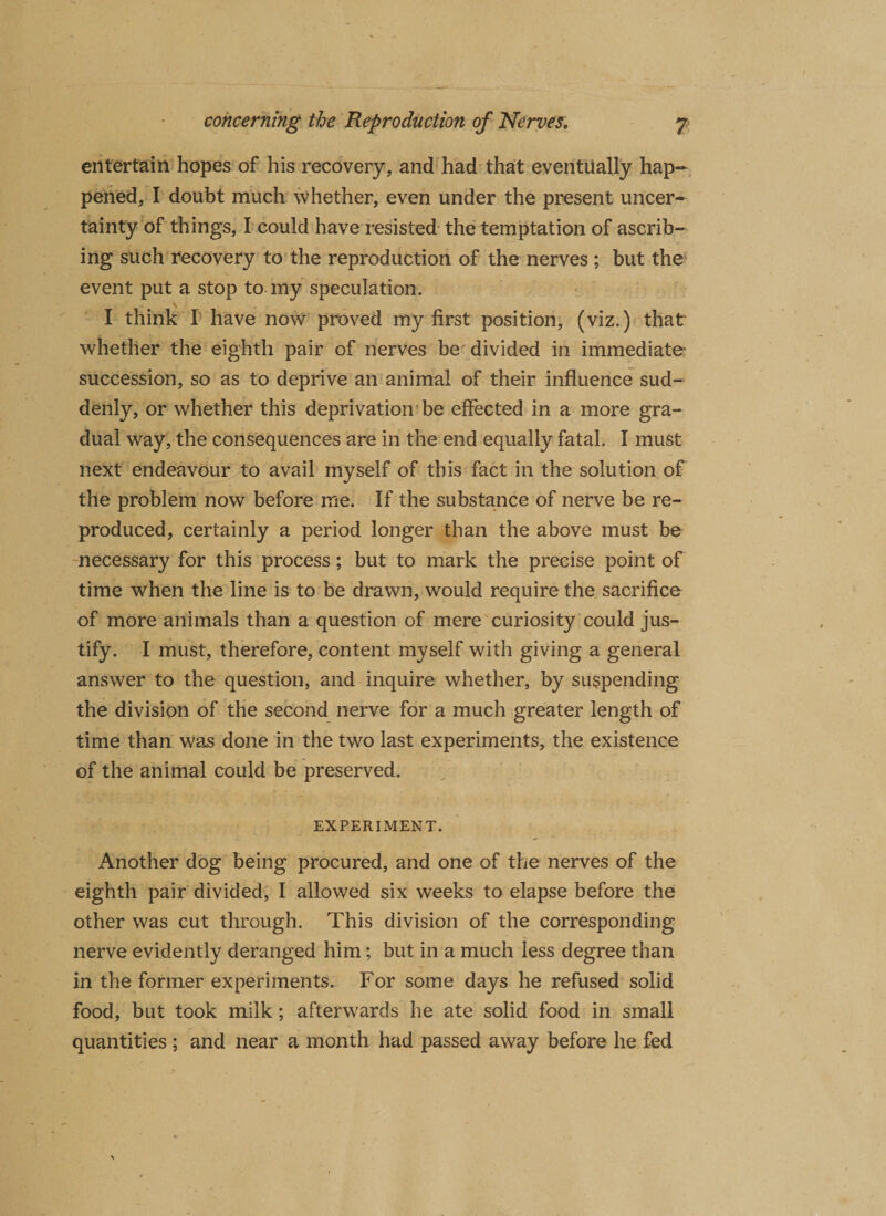 entertain hopes of his recovery, and had that eventually hap¬ pened, I doubt much whether, even under the present uncer¬ tainty of things, I could have resisted the temptation of ascrib¬ ing such recovery to the reproduction of the nerves ; but the event put a stop to my speculation. \ I think 1 have now proved my first position, (viz.) that whether the eighth pair of nerves be divided in immediate succession, so as to deprive an animal of their influence sud¬ denly, or whether this deprivation be effected in a more gra¬ dual way, the consequences are in the end equally fatal. I must next endeavour to avail myself of this fact in the solution of the problem now before me. If the substance of nerve be re¬ produced, certainly a period longer than the above must be necessary for this process; but to mark the precise point of time when the line is to be drawn, would require the sacrifice of more animals than a question of mere curiosity could jus¬ tify. I must, therefore, content myself with giving a general answer to the question, and inquire whether, by suspending the division of the second nerve for a much greater length of time than was done in the two last experiments, the existence of the animal could be preserved. EXPERIMENT. Another dog being procured, and one of the nerves of the eighth pair divided, I allowed six weeks to elapse before the other was cut through. This division of the corresponding nerve evidently deranged him; but in a much less degree than in the former experiments. For some days he refused solid food, but took milk; afterwards he ate solid food in small quantities ; and near a month had passed away before he fed