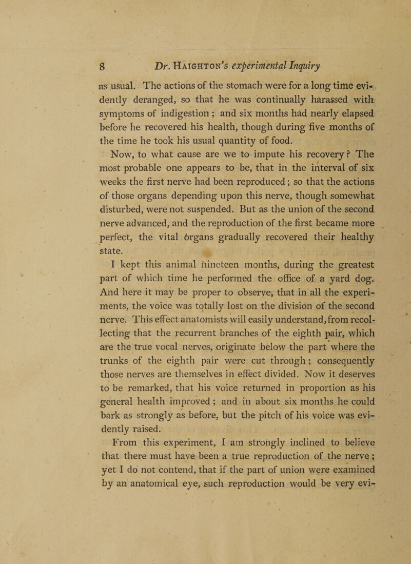 as usual. The actions of the stomach were for a long time evi¬ dently deranged, so that he was continually harassed with symptoms of indigestion ; and six months had nearly elapsed before he recovered his health, though during five months of the time he took his usual quantity of food. Now, to what cause are we to impute his recovery ? The most probable one appears to be, that in the interval of six weeks the first nerve had been reproduced; so that the actions of those organs depending upon this nerve, though somewhat disturbed, were not suspended. But as the union of the second nerve advanced, and the reproduction of the first became more perfect, the vital 6rgans gradually recovered their healthy state. I kept this animal nineteen months, during the greatest part of which time he performed the office of a yard dog. And here it may be proper to observe, that in all the experi¬ ments, the voice was totally lost on the division of the second nerve. This effect anatomists will easily understand, from recol¬ lecting that the recurrent branches of the eighth pair, which are the true vocal nerves, originate below the part where the trunks of the eighth pair were cut through ; consequently those nerves are themselves in effect divided. Now it deserves to be remarked, that his voice returned in proportion as his general health improved ; and in about six months he could bark as strongly as before, but the pitch of his voice was evi¬ dently raised. From this experiment, I am strongly inclined to believe that there must have been a true reproduction of the nerve; yet I do not contend, that if the part of union were examined by an anatomical eye, such reproduction would be very evi-