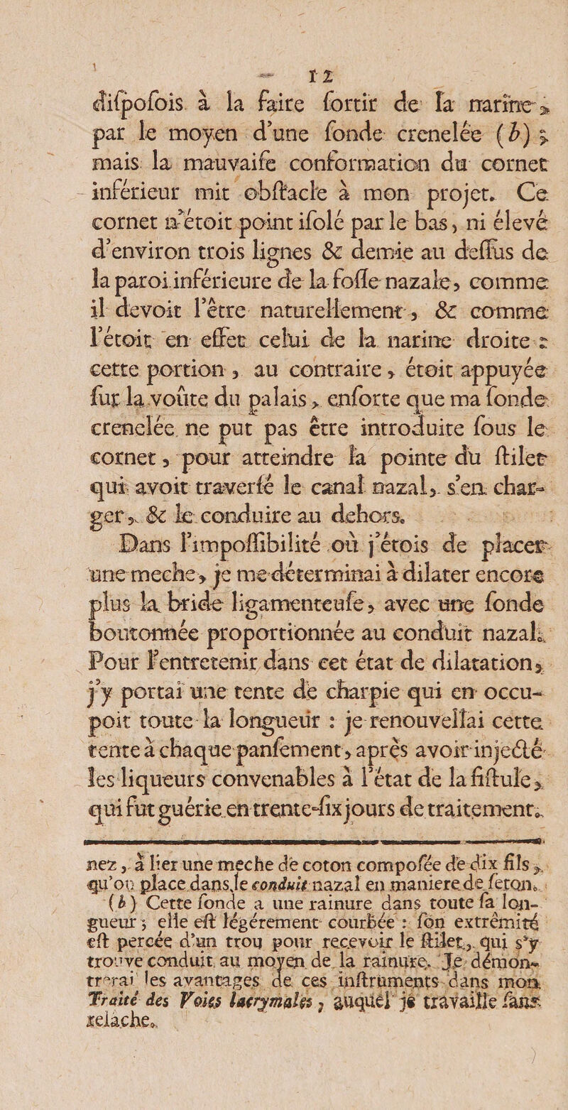 cîilpofois à la faire fortir de îa narine-> par le moyen d’une fonde crenelée (b) % mais la mauvaife conformation du cornet inférieur mit obftacle à mon projet. Ce cornet laTétoit point ifolé par le bas, ni élevé d’environ trois lignes &amp; demie au deffus de îa paroi.inférieure de la folle nazale, comme il devoir l’être naturellement , &amp; comme Tétoit en effet celui de la narine droite t cette portion , au contraire, étoit appuyée fur la voûte du palais > enforte que ma fonde crenelée ne put pas être introduite fous le cornet, pour atteindre la pointe du ffilet qui avoir traversé le canal nazal, s’en char¬ ger,. &amp; îc conduire au dehors. Dans Fimpoffibilité où j’étois de placer* une meche , je me déterminai à dilater encor® plus la bride ligamenteufe, avec une fonde boutonnée proportionnée au conduit nazah. Pour Fentretenir dans cet état de dilatation, j’y portai une tente dé charpie qui en occu- poit toute la longueur .* je renouvelîai cette tente à chaque panlement, après avoir in jeélê les liqueurs convenables à l’état de îafiffule, qui fut guérie en trentedix jours de traitements r~ ' ii ~ r- ni- in -i ■ i i r i I i ... nez, a lier une meche de coton compofee dë dix fils qu’on place dans Je conduit naz&amp;l en maniéré, defètoiio ( h } Cette fonde a une rainure dans toute fa^ lon¬ gueur j elle eft légèrement courbée : fon extrémité efl percée d’un trou pour recevoir le ftiîet., qui ssy trouve conduit au moyen de la rainure* Je démon- tr°rai les avau cages de ces inftrüments dans mon. Traité des Voks lacrymal^ ? auquel j§ travaille fan?, relâche».