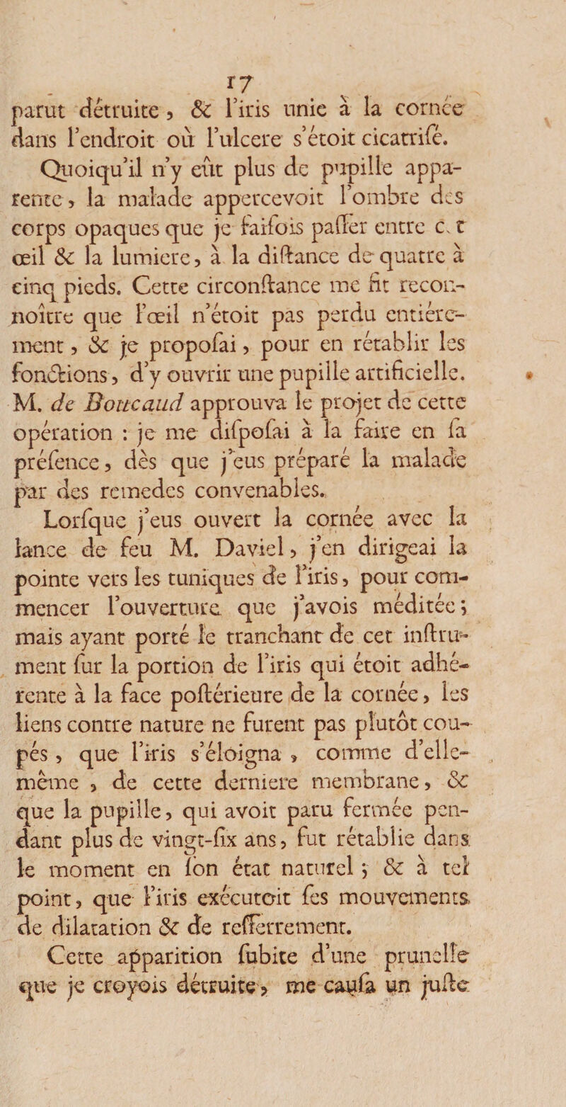 r7. parut détruite , Sc l’iris unie à la cornée dans l’endroit où l’ulcere s’étoit cicatrifé. Quoiqu’il n’y eut plus de pupille appa¬ rente > la malade appercevoit l’ombre des corps opaques que je faifois palier entre c. t œil &amp;: la lumière, à la didance de quatre à cinq pieds. Cette circondance me fit recou- noitre que l’œil n’étoit pas perdu entière¬ ment , &amp; j;e propofai, pour en rétablir les fondions, d’y ouvrir une pupille artificielle. M. de Boucaud approuva le projet de cette opération : je me dilpofai à la faire en la préfence, dès que j’eus préparé la malade par des remèdes convenables. Lorfquc j’eus ouvert la cornée avec la lance de feu M. Daviel, j’en dirigeai la pointe vers les tuniques de l’iris, pour com¬ mencer l’ouverture que j’avois méditée; mais ayant porté le tranchant de cet in(1 ru¬ inent fur la portion de l’iris qui étoit adhé¬ rente à la face poftérieure de la cornée, les liens contre nature ne furent pas plutôt cou¬ pés , que l’iris s’éloigna , comme d’elle- mème , de cette derniere membrane, &amp; que la pupille, qui avoir paru fermée pen¬ dant plus de vingt-fix ans, fut rétablie dans, le moment en Ion état naturel ; &amp; à tel point, que l’iris exécutoit fes mouvements, de dilatation 5c de refferrement. Cette apparition fubite d’une prunelle que je croyois détruite > me cattfa un jude