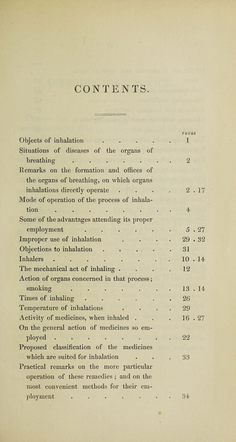 CONTENTS. Objects of inhalation . Situations of diseases of the organs of breathing ..... Remarks on the formation and offices of the organs of breathing, on which organs inhalations directly operate Mode of operation of the process of inhala¬ tion ...... Some of the advantages attending its proper employment . Improper use of inhalation Objections to inhalation . Inhalers ...... The mechanical act of inhaling . Action of organs concerned in that process; smoking ..... Times of inhaling . Temperature of inhalations Activity of medicines, when inhaled . On the general action of medicines so em¬ ployed ...... Proposed classification of the medicines which are suited for inhalation Practical remarks on the more particular operation of these remedies ; and on the most convenient methods for their em¬ ployment ..... PAGES 1 2 2 . 17 4 5 . 27 29 . 32 31 10 . 14 12 13 . 14 26 29 16 . 27 22 33 34