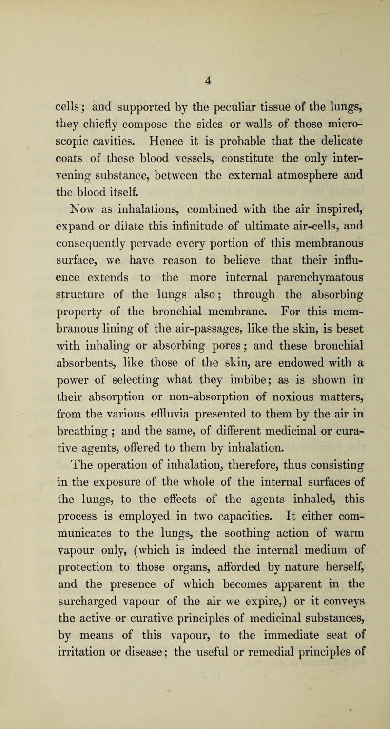 cells; and supported by the peculiar tissue of the lungs, they chiefly compose the sides or walls of those micro¬ scopic cavities. Hence it is probable that the delicate coats of these blood vessels, constitute the only inter¬ vening substance, between the external atmosphere and the blood itself. Now as inhalations, combined with the air inspired, expand or dilate this infinitude of ultimate air-cells, and consequently pervade every portion of this membranous surface, we have reason to believe that their influ¬ ence extends to the more internal parenchymatous structure of the lungs also; through the absorbing property of the bronchial membrane. For this mem¬ branous lining of the air-passages, like the skin, is beset with inhaling or absorbing pores; and these bronchial absorbents, like those of the skin, are endowed with a power of selecting what they imbibe; as is shown in their absorption or non-absorption of noxious matters, from the various effluvia presented to them by the air in breathing ; and the same, of different medicinal or cura¬ tive agents, offered to them by inhalation. The operation of inhalation, therefore, thus consisting in the exposure of the whole of the internal surfaces of the lungs, to the effects of the agents inhaled, this process is employed in two capacities. It either com¬ municates to the lungs, the soothing action of warm vapour only, (which is indeed the internal medium of protection to those organs, afforded by nature herself, and the presence of which becomes apparent in the surcharged vapour of the air we expire,) or it conveys the active or curative principles of medicinal substances, by means of this vapour, to the immediate seat of irritation or disease; the useful or remedial principles of