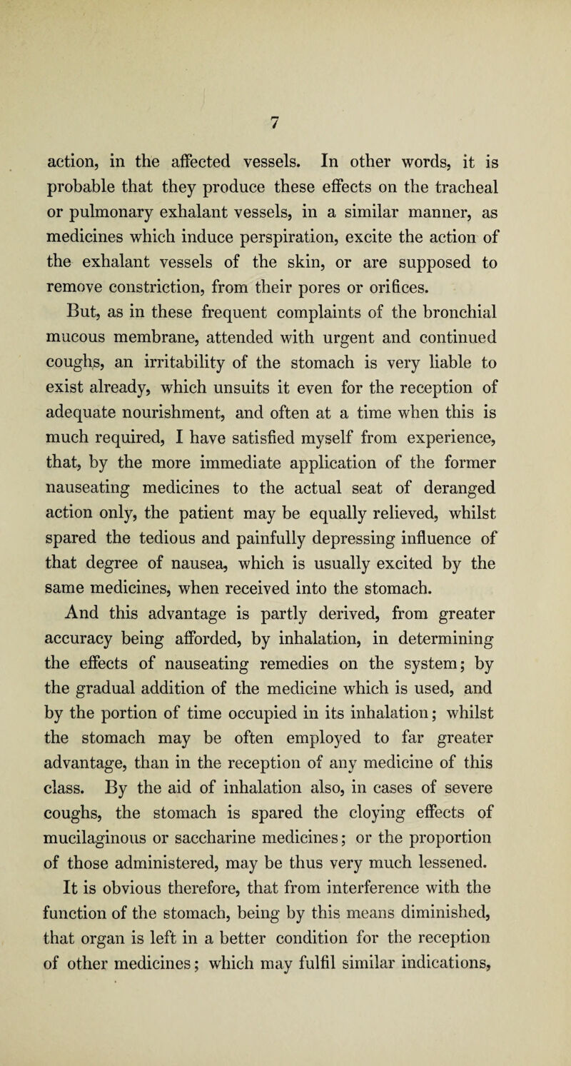 action, in the affected vessels. In other words, it is probable that they produce these effects on the tracheal or pulmonary exhalant vessels, in a similar manner, as medicines which induce perspiration, excite the action of the exhalant vessels of the skin, or are supposed to remove constriction, from their pores or orifices. But, as in these frequent complaints of the bronchial mucous membrane, attended with urgent and continued coughs, an irritability of the stomach is very liable to exist already, which unsuits it even for the reception of adequate nourishment, and often at a time when this is much required, I have satisfied myself from experience, that, by the more immediate application of the former nauseating medicines to the actual seat of deranged action only, the patient may be equally relieved, whilst spared the tedious and painfully depressing influence of that degree of nausea, which is usually excited by the same medicines, when received into the stomach. And this advantage is partly derived, from greater accuracy being afforded, by inhalation, in determining the effects of nauseating remedies on the system; by the gradual addition of the medicine wThich is used, and by the portion of time occupied in its inhalation; whilst the stomach may be often employed to far greater advantage, than in the reception of any medicine of this class. By the aid of inhalation also, in cases of severe coughs, the stomach is spared the cloying effects of mucilaginous or saccharine medicines; or the proportion of those administered, may be thus very much lessened. It is obvious therefore, that from interference with the function of the stomach, being by this means diminished, that organ is left in a better condition for the reception of other medicines; which may fulfil similar indications,