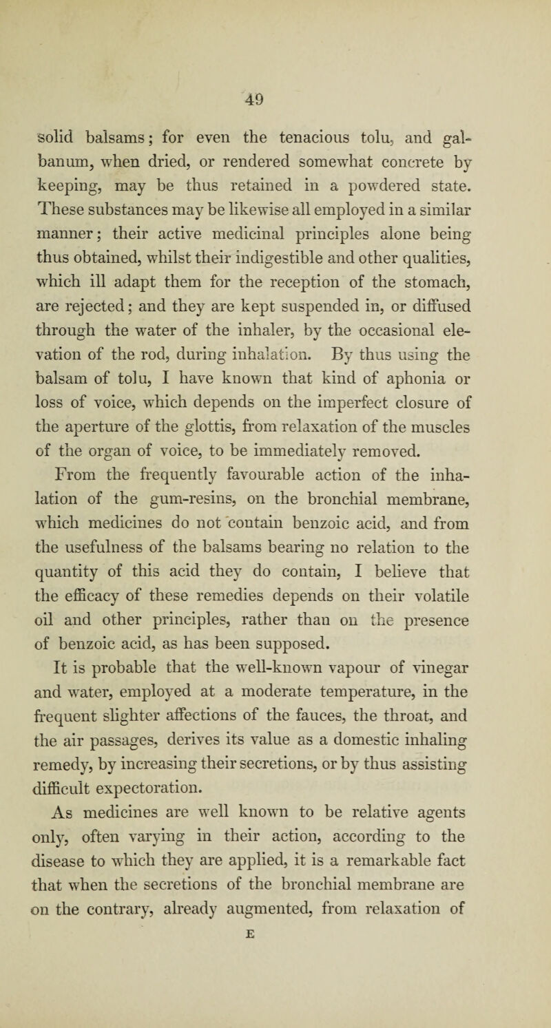 solid balsams; for even the tenacious tolu, and gal- banum, when dried, or rendered somewhat concrete by keeping, may be thus retained in a powdered state. These substances may be likewise all employed in a similar manner; their active medicinal principles alone being thus obtained, whilst their indigestible and other qualities, wThich ill adapt them for the reception of the stomach, are rejected; and they are kept suspended in, or diffused through the water of the inhaler, by the occasional ele¬ vation of the rod, during inhalation. By thus using the balsam of tolu, I have known that kind of aphonia or loss of voice, which depends on the imperfect closure of the aperture of the glottis, from relaxation of the muscles of the organ of voice, to be immediately removed. From the frequently favourable action of the inha¬ lation of the gum-resins, on the bronchial membrane, which medicines do not contain benzoic acid, and from the usefulness of the balsams bearing no relation to the quantity of this acid they do contain, I believe that the efficacy of these remedies depends on their volatile oil and other principles, rather than on the presence of benzoic acid, as has been supposed. It is probable that the well-known vapour of vinegar and water, employed at a moderate temperature, in the frequent slighter affections of the fauces, the throat, and the air passages, derives its value as a domestic inhaling remedy, by increasing their secretions, or by thus assisting difficult expectoration. As medicines are well known to be relative agents only, often varying in their action, according to the disease to which they are applied, it is a remarkable fact that when the secretions of the bronchial membrane are on the contrary, already augmented, from relaxation of E